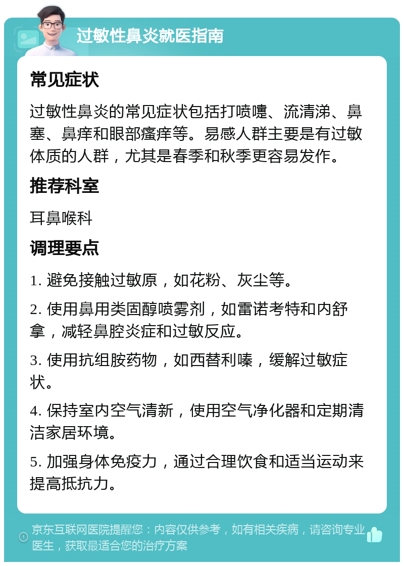 过敏性鼻炎就医指南 常见症状 过敏性鼻炎的常见症状包括打喷嚏、流清涕、鼻塞、鼻痒和眼部瘙痒等。易感人群主要是有过敏体质的人群，尤其是春季和秋季更容易发作。 推荐科室 耳鼻喉科 调理要点 1. 避免接触过敏原，如花粉、灰尘等。 2. 使用鼻用类固醇喷雾剂，如雷诺考特和内舒拿，减轻鼻腔炎症和过敏反应。 3. 使用抗组胺药物，如西替利嗪，缓解过敏症状。 4. 保持室内空气清新，使用空气净化器和定期清洁家居环境。 5. 加强身体免疫力，通过合理饮食和适当运动来提高抵抗力。