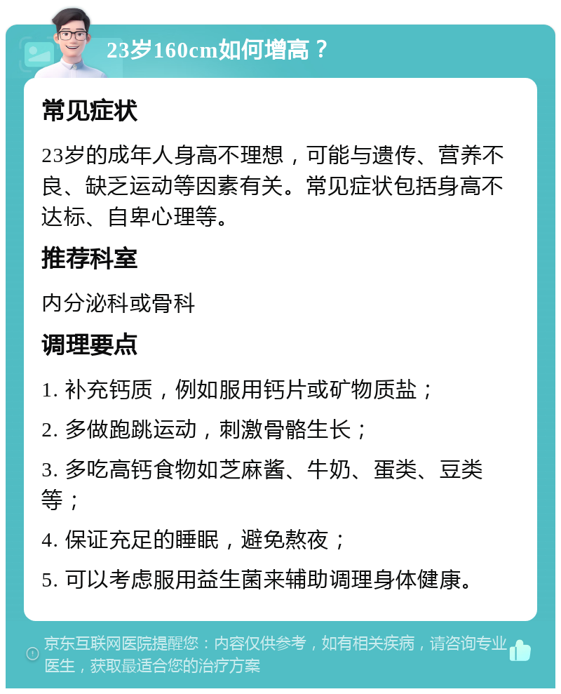 23岁160cm如何增高？ 常见症状 23岁的成年人身高不理想，可能与遗传、营养不良、缺乏运动等因素有关。常见症状包括身高不达标、自卑心理等。 推荐科室 内分泌科或骨科 调理要点 1. 补充钙质，例如服用钙片或矿物质盐； 2. 多做跑跳运动，刺激骨骼生长； 3. 多吃高钙食物如芝麻酱、牛奶、蛋类、豆类等； 4. 保证充足的睡眠，避免熬夜； 5. 可以考虑服用益生菌来辅助调理身体健康。