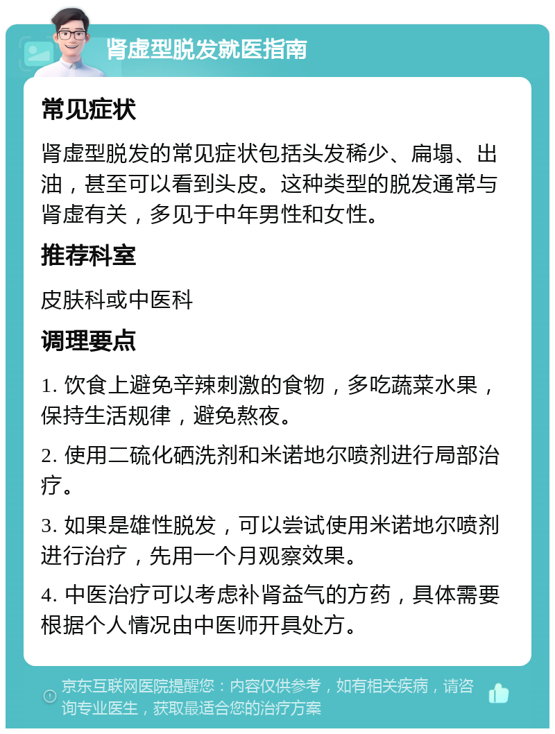 肾虚型脱发就医指南 常见症状 肾虚型脱发的常见症状包括头发稀少、扁塌、出油，甚至可以看到头皮。这种类型的脱发通常与肾虚有关，多见于中年男性和女性。 推荐科室 皮肤科或中医科 调理要点 1. 饮食上避免辛辣刺激的食物，多吃蔬菜水果，保持生活规律，避免熬夜。 2. 使用二硫化硒洗剂和米诺地尔喷剂进行局部治疗。 3. 如果是雄性脱发，可以尝试使用米诺地尔喷剂进行治疗，先用一个月观察效果。 4. 中医治疗可以考虑补肾益气的方药，具体需要根据个人情况由中医师开具处方。