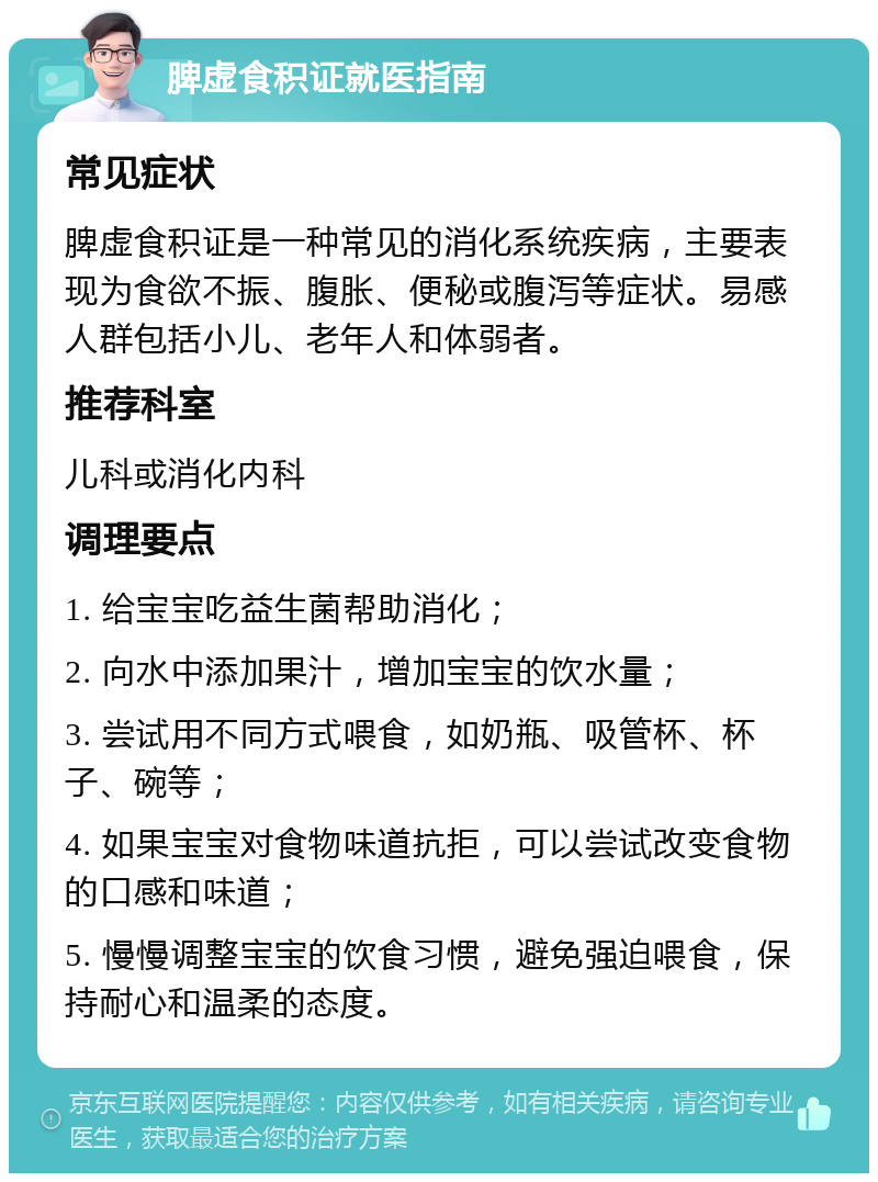 脾虚食积证就医指南 常见症状 脾虚食积证是一种常见的消化系统疾病，主要表现为食欲不振、腹胀、便秘或腹泻等症状。易感人群包括小儿、老年人和体弱者。 推荐科室 儿科或消化内科 调理要点 1. 给宝宝吃益生菌帮助消化； 2. 向水中添加果汁，增加宝宝的饮水量； 3. 尝试用不同方式喂食，如奶瓶、吸管杯、杯子、碗等； 4. 如果宝宝对食物味道抗拒，可以尝试改变食物的口感和味道； 5. 慢慢调整宝宝的饮食习惯，避免强迫喂食，保持耐心和温柔的态度。