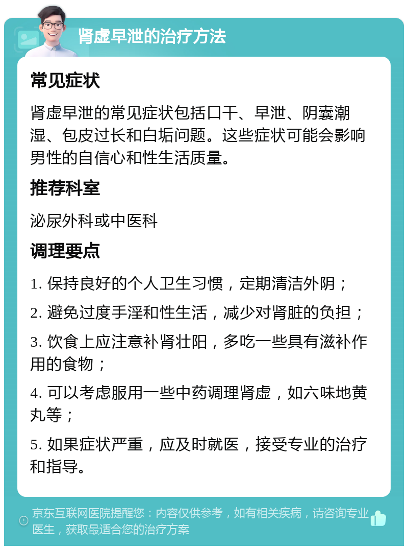 肾虚早泄的治疗方法 常见症状 肾虚早泄的常见症状包括口干、早泄、阴囊潮湿、包皮过长和白垢问题。这些症状可能会影响男性的自信心和性生活质量。 推荐科室 泌尿外科或中医科 调理要点 1. 保持良好的个人卫生习惯，定期清洁外阴； 2. 避免过度手淫和性生活，减少对肾脏的负担； 3. 饮食上应注意补肾壮阳，多吃一些具有滋补作用的食物； 4. 可以考虑服用一些中药调理肾虚，如六味地黄丸等； 5. 如果症状严重，应及时就医，接受专业的治疗和指导。