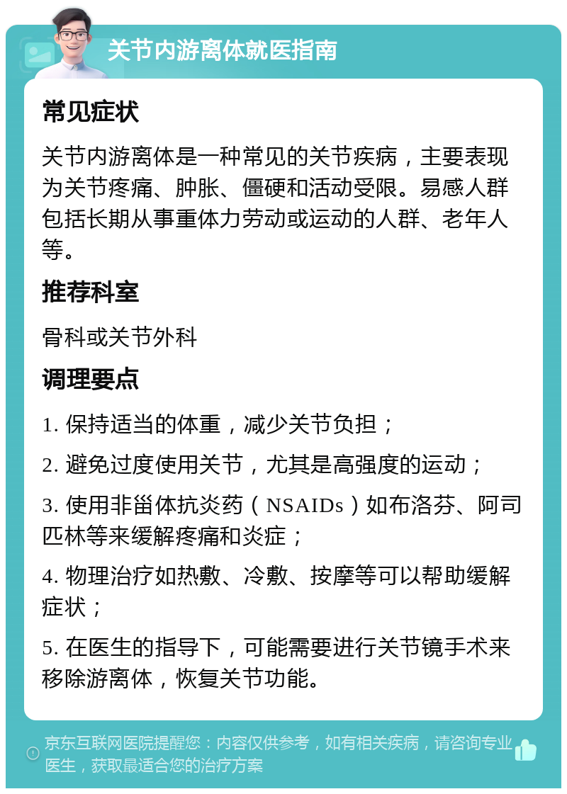 关节内游离体就医指南 常见症状 关节内游离体是一种常见的关节疾病，主要表现为关节疼痛、肿胀、僵硬和活动受限。易感人群包括长期从事重体力劳动或运动的人群、老年人等。 推荐科室 骨科或关节外科 调理要点 1. 保持适当的体重，减少关节负担； 2. 避免过度使用关节，尤其是高强度的运动； 3. 使用非甾体抗炎药（NSAIDs）如布洛芬、阿司匹林等来缓解疼痛和炎症； 4. 物理治疗如热敷、冷敷、按摩等可以帮助缓解症状； 5. 在医生的指导下，可能需要进行关节镜手术来移除游离体，恢复关节功能。