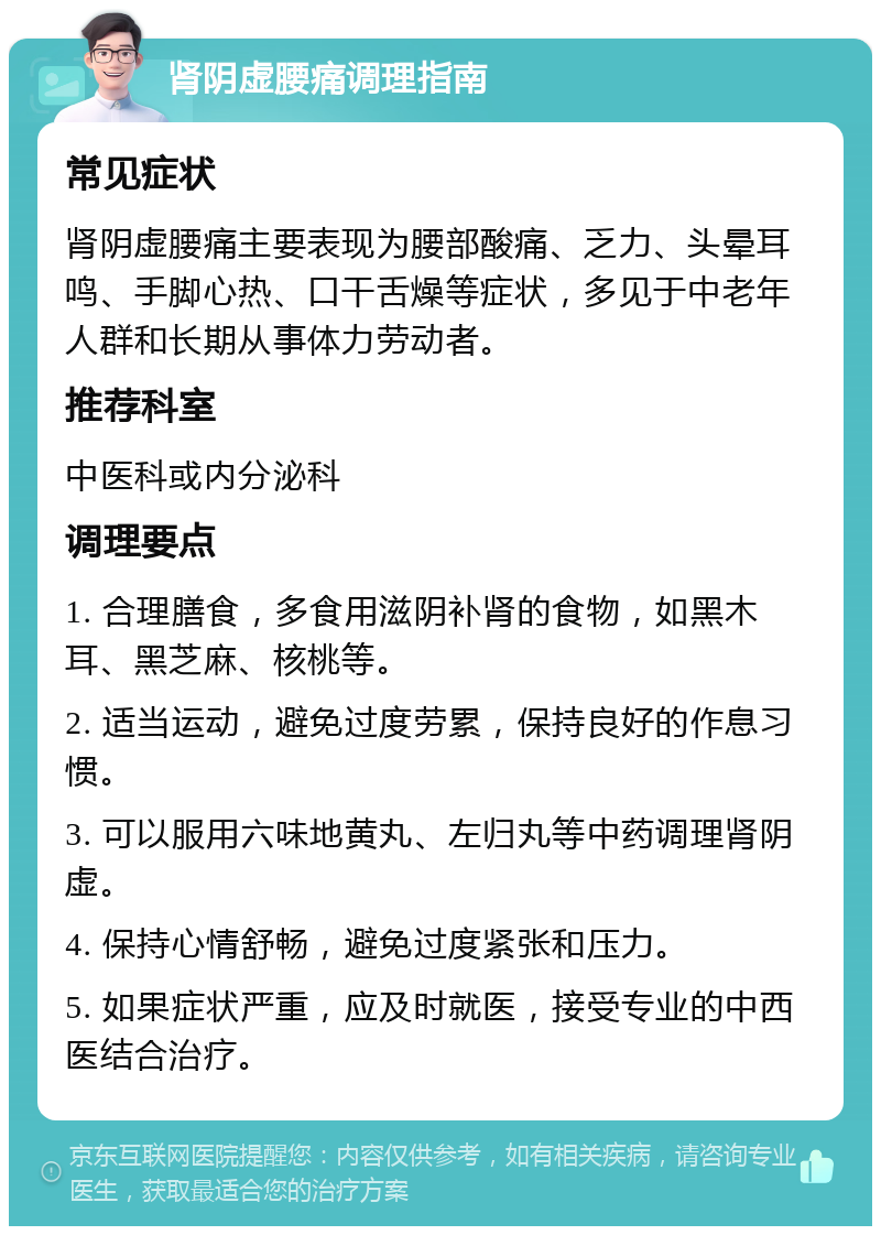 肾阴虚腰痛调理指南 常见症状 肾阴虚腰痛主要表现为腰部酸痛、乏力、头晕耳鸣、手脚心热、口干舌燥等症状，多见于中老年人群和长期从事体力劳动者。 推荐科室 中医科或内分泌科 调理要点 1. 合理膳食，多食用滋阴补肾的食物，如黑木耳、黑芝麻、核桃等。 2. 适当运动，避免过度劳累，保持良好的作息习惯。 3. 可以服用六味地黄丸、左归丸等中药调理肾阴虚。 4. 保持心情舒畅，避免过度紧张和压力。 5. 如果症状严重，应及时就医，接受专业的中西医结合治疗。