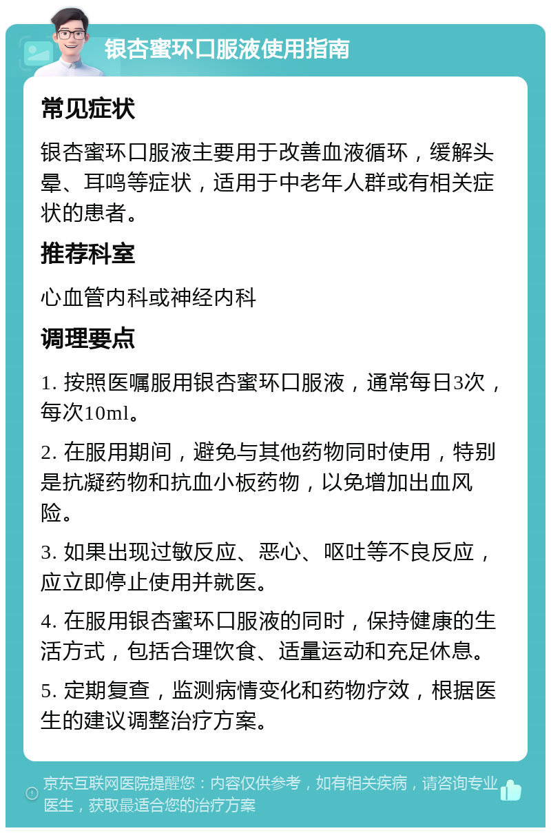 银杏蜜环口服液使用指南 常见症状 银杏蜜环口服液主要用于改善血液循环，缓解头晕、耳鸣等症状，适用于中老年人群或有相关症状的患者。 推荐科室 心血管内科或神经内科 调理要点 1. 按照医嘱服用银杏蜜环口服液，通常每日3次，每次10ml。 2. 在服用期间，避免与其他药物同时使用，特别是抗凝药物和抗血小板药物，以免增加出血风险。 3. 如果出现过敏反应、恶心、呕吐等不良反应，应立即停止使用并就医。 4. 在服用银杏蜜环口服液的同时，保持健康的生活方式，包括合理饮食、适量运动和充足休息。 5. 定期复查，监测病情变化和药物疗效，根据医生的建议调整治疗方案。