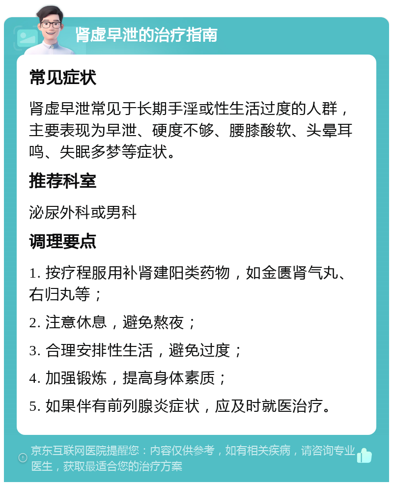 肾虚早泄的治疗指南 常见症状 肾虚早泄常见于长期手淫或性生活过度的人群，主要表现为早泄、硬度不够、腰膝酸软、头晕耳鸣、失眠多梦等症状。 推荐科室 泌尿外科或男科 调理要点 1. 按疗程服用补肾建阳类药物，如金匮肾气丸、右归丸等； 2. 注意休息，避免熬夜； 3. 合理安排性生活，避免过度； 4. 加强锻炼，提高身体素质； 5. 如果伴有前列腺炎症状，应及时就医治疗。