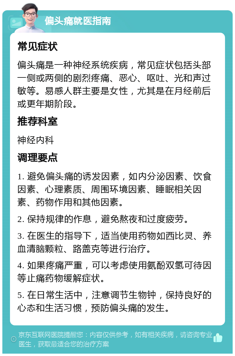 偏头痛就医指南 常见症状 偏头痛是一种神经系统疾病，常见症状包括头部一侧或两侧的剧烈疼痛、恶心、呕吐、光和声过敏等。易感人群主要是女性，尤其是在月经前后或更年期阶段。 推荐科室 神经内科 调理要点 1. 避免偏头痛的诱发因素，如内分泌因素、饮食因素、心理素质、周围环境因素、睡眠相关因素、药物作用和其他因素。 2. 保持规律的作息，避免熬夜和过度疲劳。 3. 在医生的指导下，适当使用药物如西比灵、养血清脑颗粒、路盖克等进行治疗。 4. 如果疼痛严重，可以考虑使用氨酚双氢可待因等止痛药物缓解症状。 5. 在日常生活中，注意调节生物钟，保持良好的心态和生活习惯，预防偏头痛的发生。