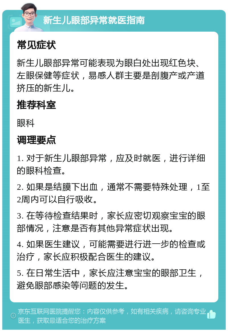 新生儿眼部异常就医指南 常见症状 新生儿眼部异常可能表现为眼白处出现红色块、左眼保健等症状，易感人群主要是剖腹产或产道挤压的新生儿。 推荐科室 眼科 调理要点 1. 对于新生儿眼部异常，应及时就医，进行详细的眼科检查。 2. 如果是结膜下出血，通常不需要特殊处理，1至2周内可以自行吸收。 3. 在等待检查结果时，家长应密切观察宝宝的眼部情况，注意是否有其他异常症状出现。 4. 如果医生建议，可能需要进行进一步的检查或治疗，家长应积极配合医生的建议。 5. 在日常生活中，家长应注意宝宝的眼部卫生，避免眼部感染等问题的发生。