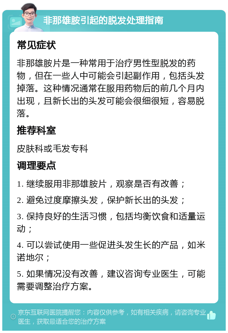 非那雄胺引起的脱发处理指南 常见症状 非那雄胺片是一种常用于治疗男性型脱发的药物，但在一些人中可能会引起副作用，包括头发掉落。这种情况通常在服用药物后的前几个月内出现，且新长出的头发可能会很细很短，容易脱落。 推荐科室 皮肤科或毛发专科 调理要点 1. 继续服用非那雄胺片，观察是否有改善； 2. 避免过度摩擦头发，保护新长出的头发； 3. 保持良好的生活习惯，包括均衡饮食和适量运动； 4. 可以尝试使用一些促进头发生长的产品，如米诺地尔； 5. 如果情况没有改善，建议咨询专业医生，可能需要调整治疗方案。