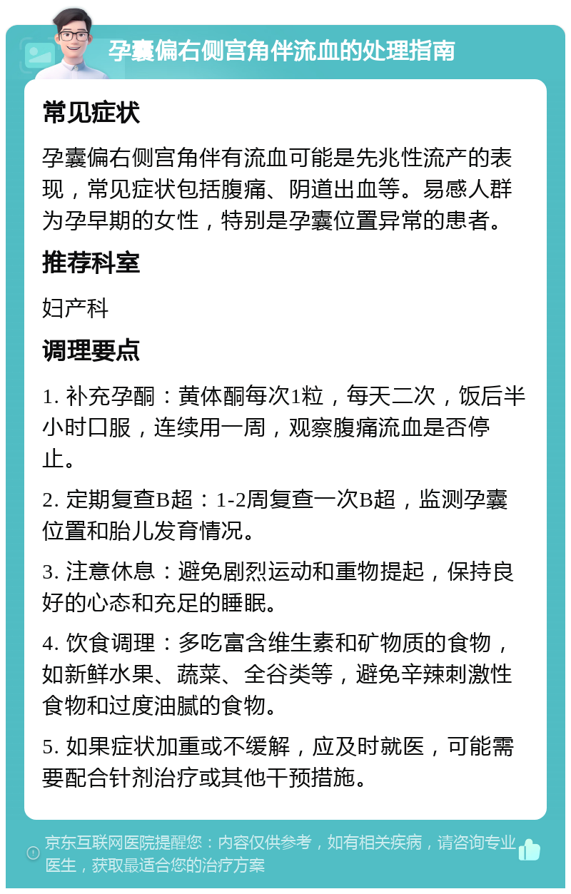 孕囊偏右侧宫角伴流血的处理指南 常见症状 孕囊偏右侧宫角伴有流血可能是先兆性流产的表现，常见症状包括腹痛、阴道出血等。易感人群为孕早期的女性，特别是孕囊位置异常的患者。 推荐科室 妇产科 调理要点 1. 补充孕酮：黄体酮每次1粒，每天二次，饭后半小时口服，连续用一周，观察腹痛流血是否停止。 2. 定期复查B超：1-2周复查一次B超，监测孕囊位置和胎儿发育情况。 3. 注意休息：避免剧烈运动和重物提起，保持良好的心态和充足的睡眠。 4. 饮食调理：多吃富含维生素和矿物质的食物，如新鲜水果、蔬菜、全谷类等，避免辛辣刺激性食物和过度油腻的食物。 5. 如果症状加重或不缓解，应及时就医，可能需要配合针剂治疗或其他干预措施。