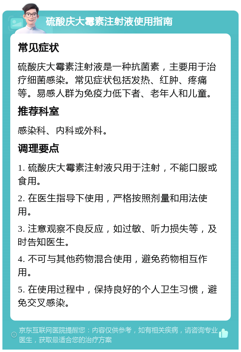 硫酸庆大霉素注射液使用指南 常见症状 硫酸庆大霉素注射液是一种抗菌素，主要用于治疗细菌感染。常见症状包括发热、红肿、疼痛等。易感人群为免疫力低下者、老年人和儿童。 推荐科室 感染科、内科或外科。 调理要点 1. 硫酸庆大霉素注射液只用于注射，不能口服或食用。 2. 在医生指导下使用，严格按照剂量和用法使用。 3. 注意观察不良反应，如过敏、听力损失等，及时告知医生。 4. 不可与其他药物混合使用，避免药物相互作用。 5. 在使用过程中，保持良好的个人卫生习惯，避免交叉感染。