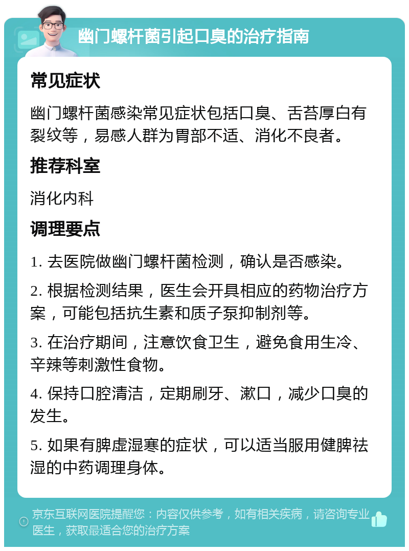 幽门螺杆菌引起口臭的治疗指南 常见症状 幽门螺杆菌感染常见症状包括口臭、舌苔厚白有裂纹等，易感人群为胃部不适、消化不良者。 推荐科室 消化内科 调理要点 1. 去医院做幽门螺杆菌检测，确认是否感染。 2. 根据检测结果，医生会开具相应的药物治疗方案，可能包括抗生素和质子泵抑制剂等。 3. 在治疗期间，注意饮食卫生，避免食用生冷、辛辣等刺激性食物。 4. 保持口腔清洁，定期刷牙、漱口，减少口臭的发生。 5. 如果有脾虚湿寒的症状，可以适当服用健脾祛湿的中药调理身体。