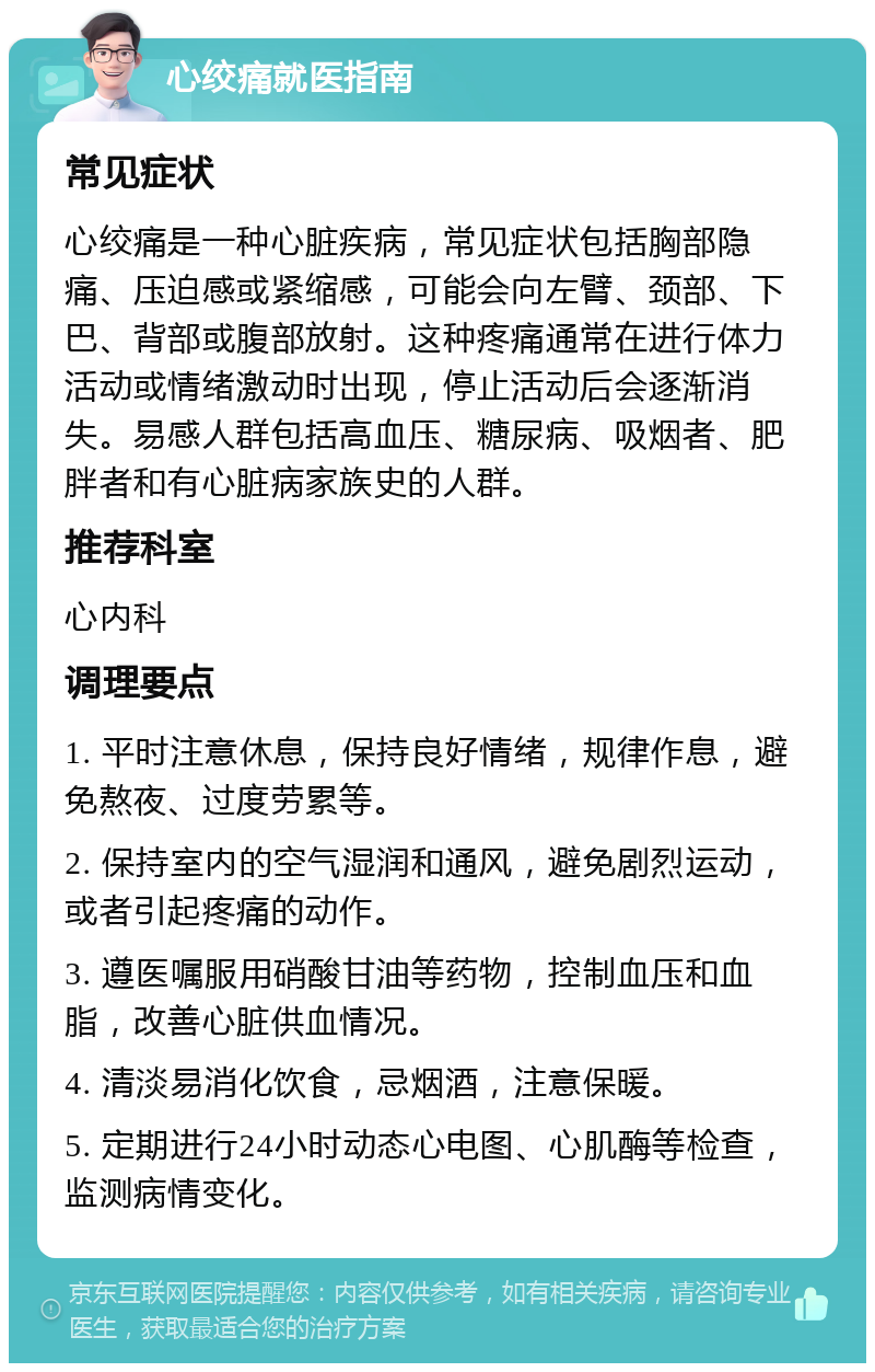 心绞痛就医指南 常见症状 心绞痛是一种心脏疾病，常见症状包括胸部隐痛、压迫感或紧缩感，可能会向左臂、颈部、下巴、背部或腹部放射。这种疼痛通常在进行体力活动或情绪激动时出现，停止活动后会逐渐消失。易感人群包括高血压、糖尿病、吸烟者、肥胖者和有心脏病家族史的人群。 推荐科室 心内科 调理要点 1. 平时注意休息，保持良好情绪，规律作息，避免熬夜、过度劳累等。 2. 保持室内的空气湿润和通风，避免剧烈运动，或者引起疼痛的动作。 3. 遵医嘱服用硝酸甘油等药物，控制血压和血脂，改善心脏供血情况。 4. 清淡易消化饮食，忌烟酒，注意保暖。 5. 定期进行24小时动态心电图、心肌酶等检查，监测病情变化。