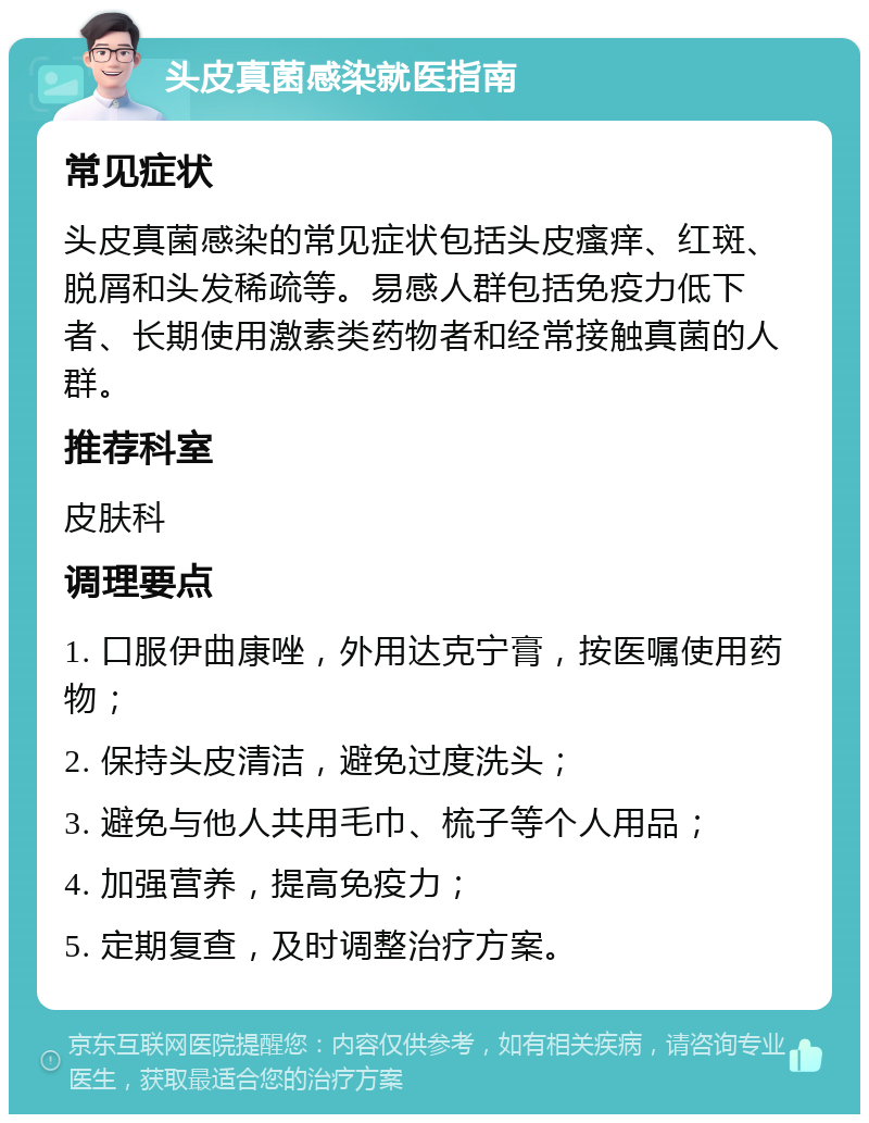 头皮真菌感染就医指南 常见症状 头皮真菌感染的常见症状包括头皮瘙痒、红斑、脱屑和头发稀疏等。易感人群包括免疫力低下者、长期使用激素类药物者和经常接触真菌的人群。 推荐科室 皮肤科 调理要点 1. 口服伊曲康唑，外用达克宁膏，按医嘱使用药物； 2. 保持头皮清洁，避免过度洗头； 3. 避免与他人共用毛巾、梳子等个人用品； 4. 加强营养，提高免疫力； 5. 定期复查，及时调整治疗方案。