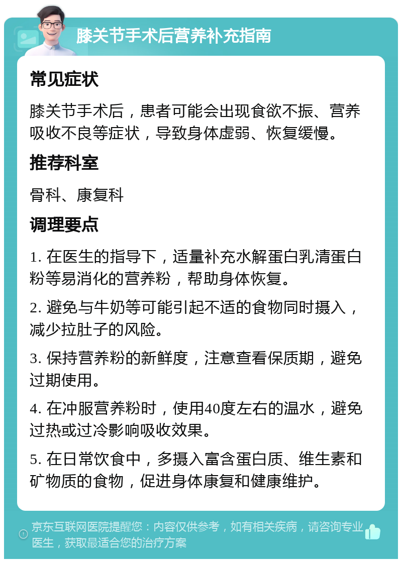 膝关节手术后营养补充指南 常见症状 膝关节手术后，患者可能会出现食欲不振、营养吸收不良等症状，导致身体虚弱、恢复缓慢。 推荐科室 骨科、康复科 调理要点 1. 在医生的指导下，适量补充水解蛋白乳清蛋白粉等易消化的营养粉，帮助身体恢复。 2. 避免与牛奶等可能引起不适的食物同时摄入，减少拉肚子的风险。 3. 保持营养粉的新鲜度，注意查看保质期，避免过期使用。 4. 在冲服营养粉时，使用40度左右的温水，避免过热或过冷影响吸收效果。 5. 在日常饮食中，多摄入富含蛋白质、维生素和矿物质的食物，促进身体康复和健康维护。