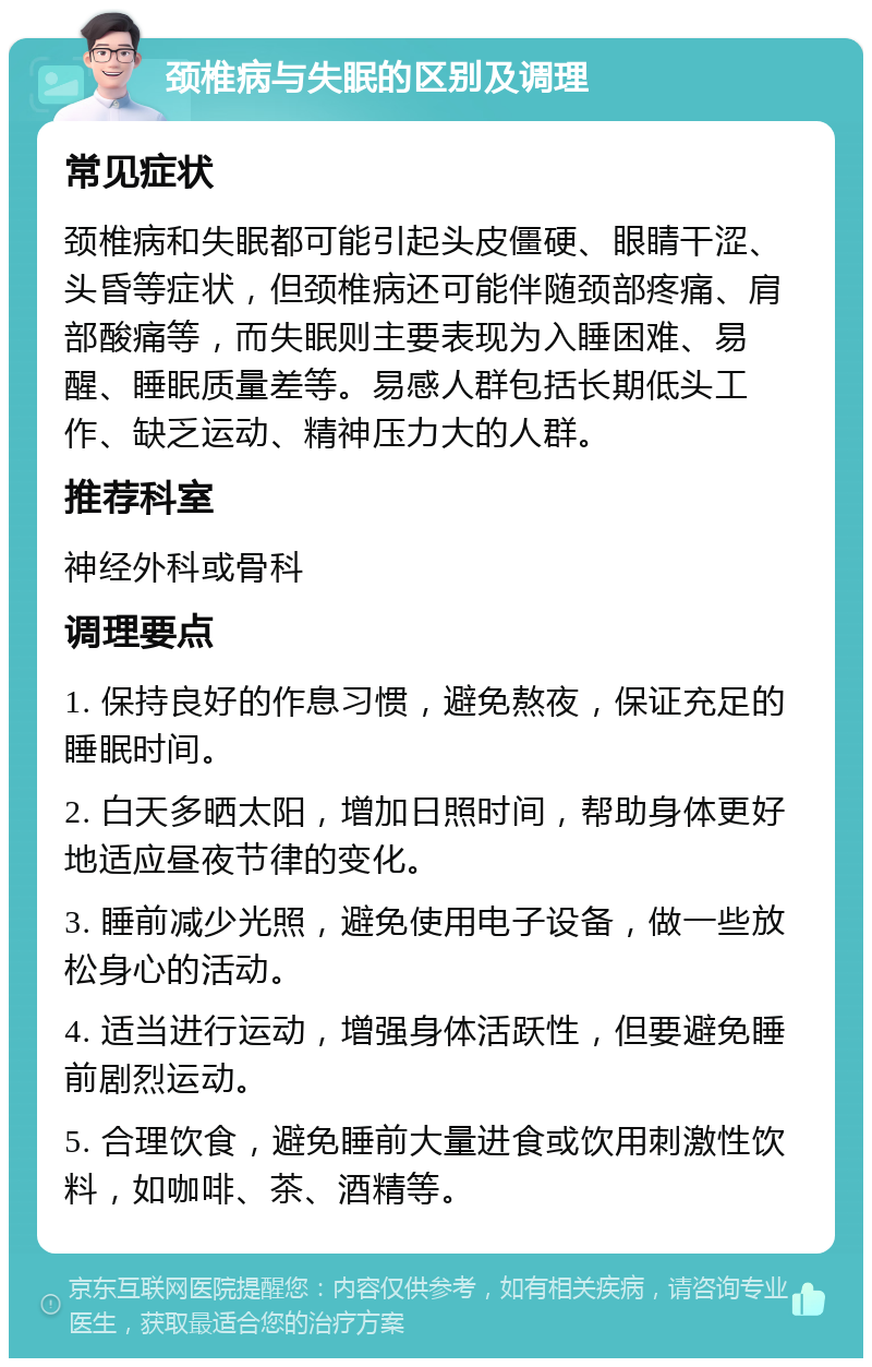 颈椎病与失眠的区别及调理 常见症状 颈椎病和失眠都可能引起头皮僵硬、眼睛干涩、头昏等症状，但颈椎病还可能伴随颈部疼痛、肩部酸痛等，而失眠则主要表现为入睡困难、易醒、睡眠质量差等。易感人群包括长期低头工作、缺乏运动、精神压力大的人群。 推荐科室 神经外科或骨科 调理要点 1. 保持良好的作息习惯，避免熬夜，保证充足的睡眠时间。 2. 白天多晒太阳，增加日照时间，帮助身体更好地适应昼夜节律的变化。 3. 睡前减少光照，避免使用电子设备，做一些放松身心的活动。 4. 适当进行运动，增强身体活跃性，但要避免睡前剧烈运动。 5. 合理饮食，避免睡前大量进食或饮用刺激性饮料，如咖啡、茶、酒精等。