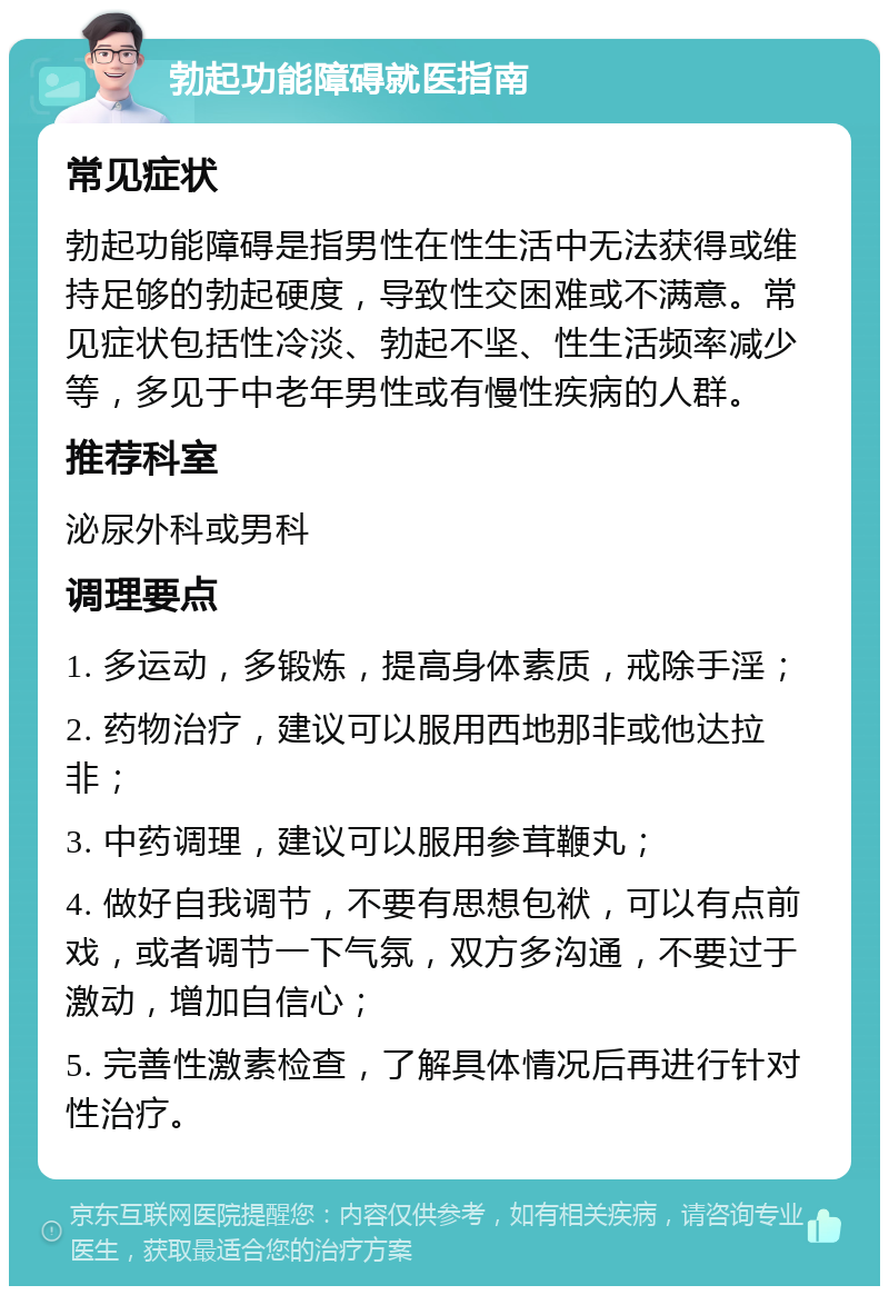 勃起功能障碍就医指南 常见症状 勃起功能障碍是指男性在性生活中无法获得或维持足够的勃起硬度，导致性交困难或不满意。常见症状包括性冷淡、勃起不坚、性生活频率减少等，多见于中老年男性或有慢性疾病的人群。 推荐科室 泌尿外科或男科 调理要点 1. 多运动，多锻炼，提高身体素质，戒除手淫； 2. 药物治疗，建议可以服用西地那非或他达拉非； 3. 中药调理，建议可以服用参茸鞭丸； 4. 做好自我调节，不要有思想包袱，可以有点前戏，或者调节一下气氛，双方多沟通，不要过于激动，增加自信心； 5. 完善性激素检查，了解具体情况后再进行针对性治疗。