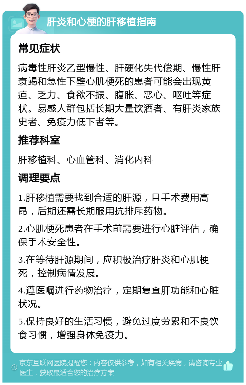 肝炎和心梗的肝移植指南 常见症状 病毒性肝炎乙型慢性、肝硬化失代偿期、慢性肝衰竭和急性下壁心肌梗死的患者可能会出现黄疸、乏力、食欲不振、腹胀、恶心、呕吐等症状。易感人群包括长期大量饮酒者、有肝炎家族史者、免疫力低下者等。 推荐科室 肝移植科、心血管科、消化内科 调理要点 1.肝移植需要找到合适的肝源，且手术费用高昂，后期还需长期服用抗排斥药物。 2.心肌梗死患者在手术前需要进行心脏评估，确保手术安全性。 3.在等待肝源期间，应积极治疗肝炎和心肌梗死，控制病情发展。 4.遵医嘱进行药物治疗，定期复查肝功能和心脏状况。 5.保持良好的生活习惯，避免过度劳累和不良饮食习惯，增强身体免疫力。