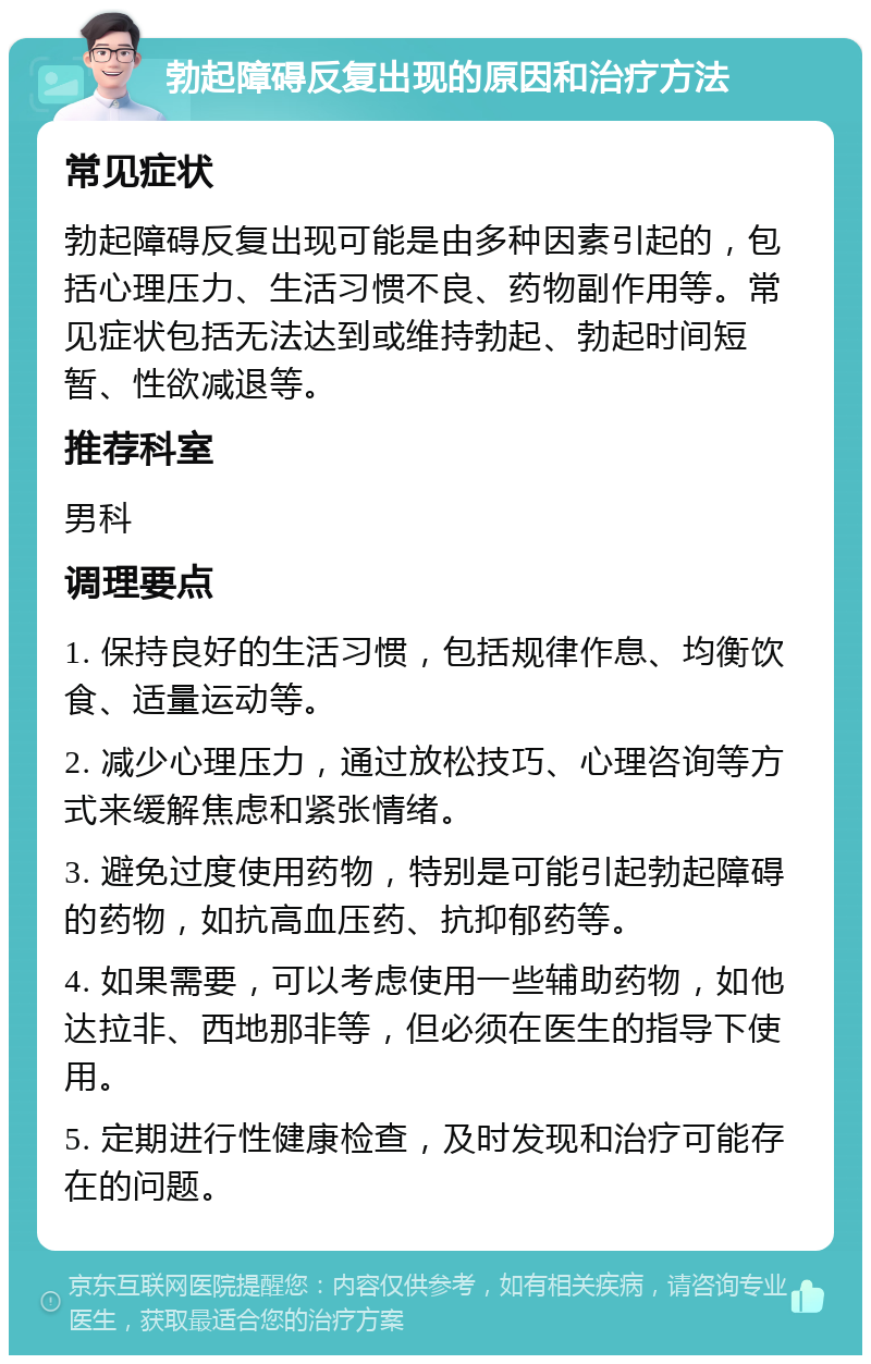 勃起障碍反复出现的原因和治疗方法 常见症状 勃起障碍反复出现可能是由多种因素引起的，包括心理压力、生活习惯不良、药物副作用等。常见症状包括无法达到或维持勃起、勃起时间短暂、性欲减退等。 推荐科室 男科 调理要点 1. 保持良好的生活习惯，包括规律作息、均衡饮食、适量运动等。 2. 减少心理压力，通过放松技巧、心理咨询等方式来缓解焦虑和紧张情绪。 3. 避免过度使用药物，特别是可能引起勃起障碍的药物，如抗高血压药、抗抑郁药等。 4. 如果需要，可以考虑使用一些辅助药物，如他达拉非、西地那非等，但必须在医生的指导下使用。 5. 定期进行性健康检查，及时发现和治疗可能存在的问题。