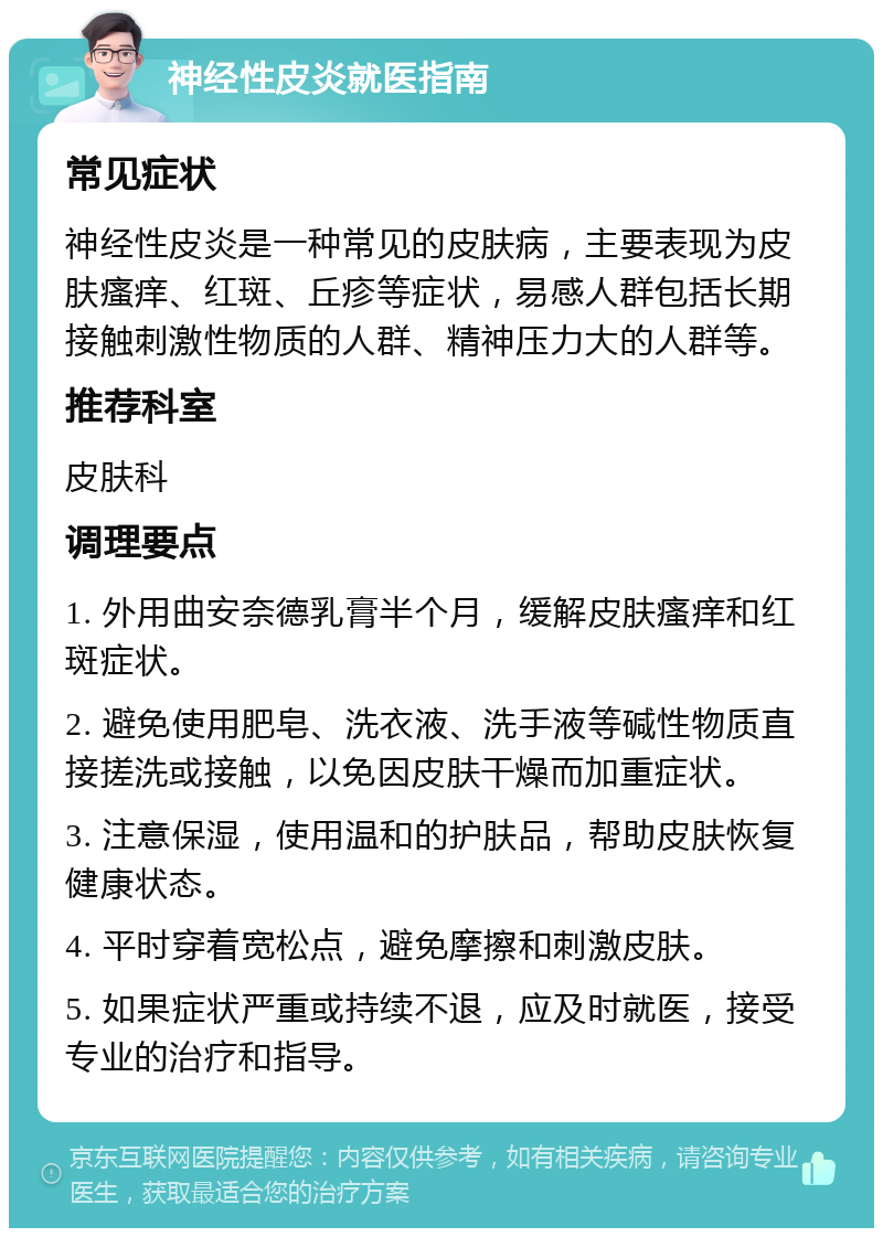 神经性皮炎就医指南 常见症状 神经性皮炎是一种常见的皮肤病，主要表现为皮肤瘙痒、红斑、丘疹等症状，易感人群包括长期接触刺激性物质的人群、精神压力大的人群等。 推荐科室 皮肤科 调理要点 1. 外用曲安奈德乳膏半个月，缓解皮肤瘙痒和红斑症状。 2. 避免使用肥皂、洗衣液、洗手液等碱性物质直接搓洗或接触，以免因皮肤干燥而加重症状。 3. 注意保湿，使用温和的护肤品，帮助皮肤恢复健康状态。 4. 平时穿着宽松点，避免摩擦和刺激皮肤。 5. 如果症状严重或持续不退，应及时就医，接受专业的治疗和指导。