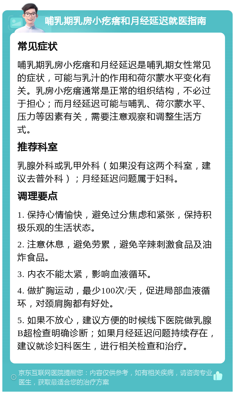 哺乳期乳房小疙瘩和月经延迟就医指南 常见症状 哺乳期乳房小疙瘩和月经延迟是哺乳期女性常见的症状，可能与乳汁的作用和荷尔蒙水平变化有关。乳房小疙瘩通常是正常的组织结构，不必过于担心；而月经延迟可能与哺乳、荷尔蒙水平、压力等因素有关，需要注意观察和调整生活方式。 推荐科室 乳腺外科或乳甲外科（如果没有这两个科室，建议去普外科）；月经延迟问题属于妇科。 调理要点 1. 保持心情愉快，避免过分焦虑和紧张，保持积极乐观的生活状态。 2. 注意休息，避免劳累，避免辛辣刺激食品及油炸食品。 3. 内衣不能太紧，影响血液循环。 4. 做扩胸运动，最少100次/天，促进局部血液循环，对颈肩胸都有好处。 5. 如果不放心，建议方便的时候线下医院做乳腺B超检查明确诊断；如果月经延迟问题持续存在，建议就诊妇科医生，进行相关检查和治疗。