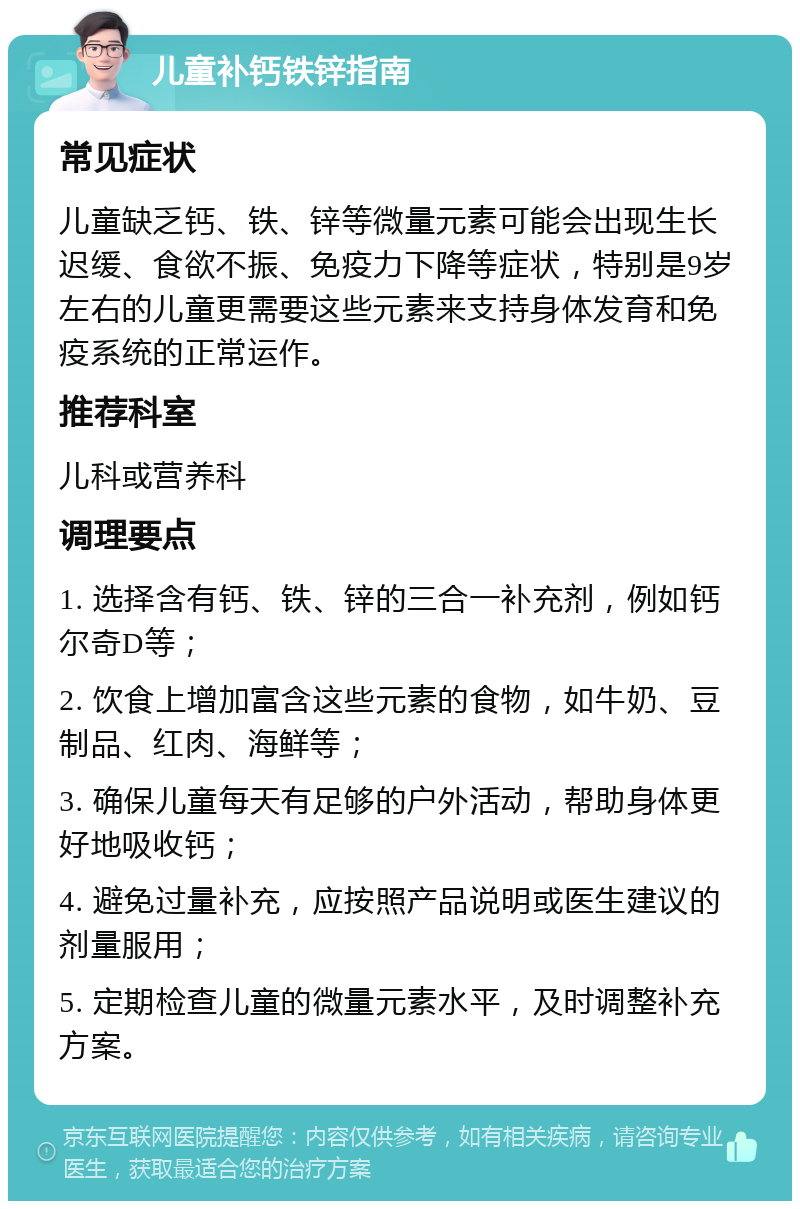 儿童补钙铁锌指南 常见症状 儿童缺乏钙、铁、锌等微量元素可能会出现生长迟缓、食欲不振、免疫力下降等症状，特别是9岁左右的儿童更需要这些元素来支持身体发育和免疫系统的正常运作。 推荐科室 儿科或营养科 调理要点 1. 选择含有钙、铁、锌的三合一补充剂，例如钙尔奇D等； 2. 饮食上增加富含这些元素的食物，如牛奶、豆制品、红肉、海鲜等； 3. 确保儿童每天有足够的户外活动，帮助身体更好地吸收钙； 4. 避免过量补充，应按照产品说明或医生建议的剂量服用； 5. 定期检查儿童的微量元素水平，及时调整补充方案。