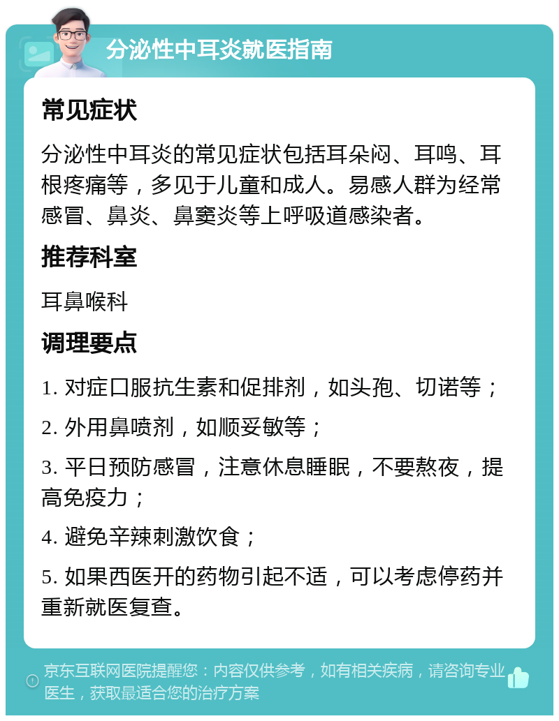 分泌性中耳炎就医指南 常见症状 分泌性中耳炎的常见症状包括耳朵闷、耳鸣、耳根疼痛等，多见于儿童和成人。易感人群为经常感冒、鼻炎、鼻窦炎等上呼吸道感染者。 推荐科室 耳鼻喉科 调理要点 1. 对症口服抗生素和促排剂，如头孢、切诺等； 2. 外用鼻喷剂，如顺妥敏等； 3. 平日预防感冒，注意休息睡眠，不要熬夜，提高免疫力； 4. 避免辛辣刺激饮食； 5. 如果西医开的药物引起不适，可以考虑停药并重新就医复查。