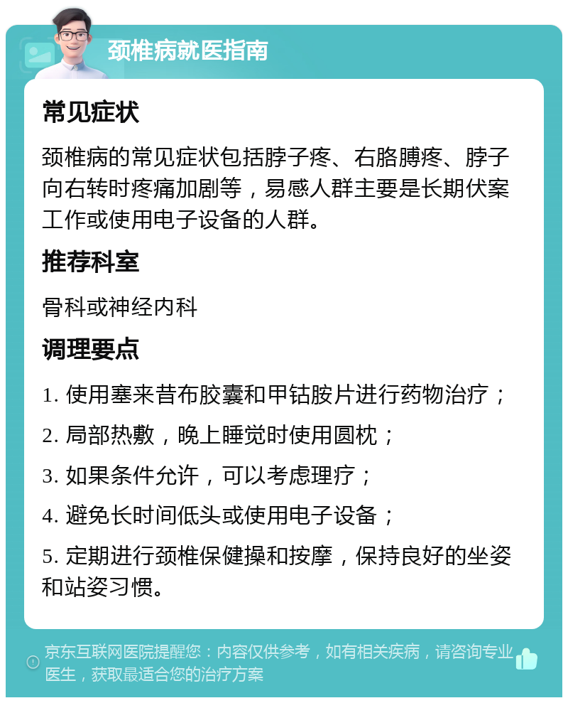 颈椎病就医指南 常见症状 颈椎病的常见症状包括脖子疼、右胳膊疼、脖子向右转时疼痛加剧等，易感人群主要是长期伏案工作或使用电子设备的人群。 推荐科室 骨科或神经内科 调理要点 1. 使用塞来昔布胶囊和甲钴胺片进行药物治疗； 2. 局部热敷，晚上睡觉时使用圆枕； 3. 如果条件允许，可以考虑理疗； 4. 避免长时间低头或使用电子设备； 5. 定期进行颈椎保健操和按摩，保持良好的坐姿和站姿习惯。