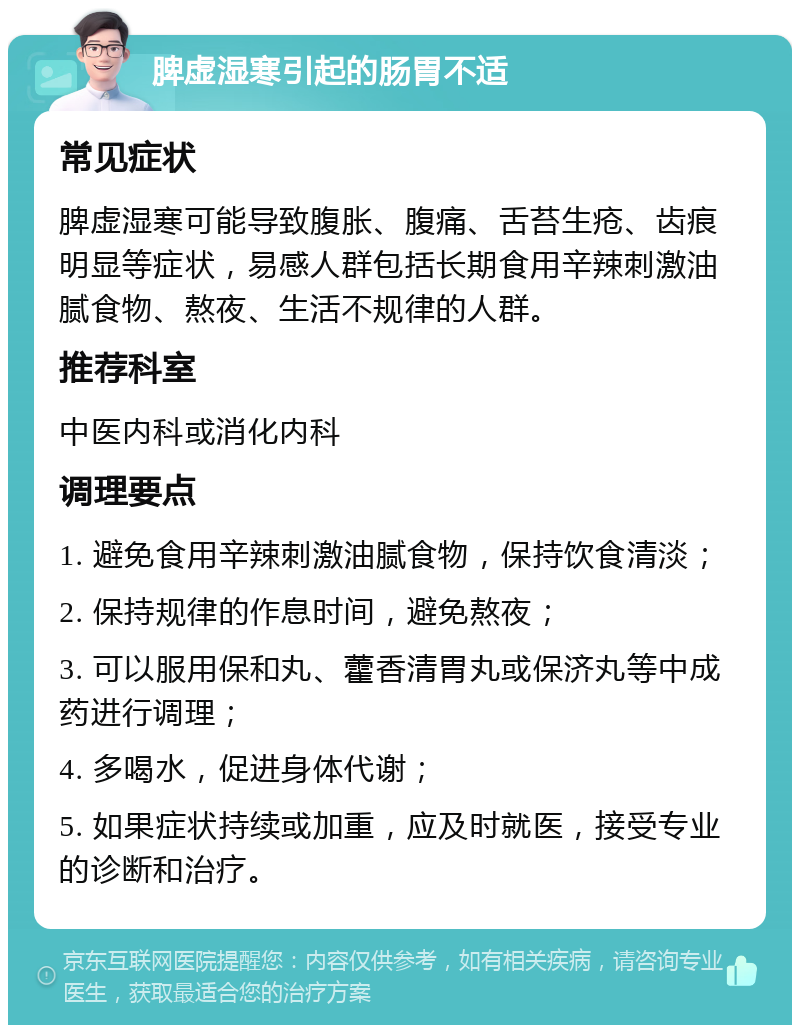 脾虚湿寒引起的肠胃不适 常见症状 脾虚湿寒可能导致腹胀、腹痛、舌苔生疮、齿痕明显等症状，易感人群包括长期食用辛辣刺激油腻食物、熬夜、生活不规律的人群。 推荐科室 中医内科或消化内科 调理要点 1. 避免食用辛辣刺激油腻食物，保持饮食清淡； 2. 保持规律的作息时间，避免熬夜； 3. 可以服用保和丸、藿香清胃丸或保济丸等中成药进行调理； 4. 多喝水，促进身体代谢； 5. 如果症状持续或加重，应及时就医，接受专业的诊断和治疗。