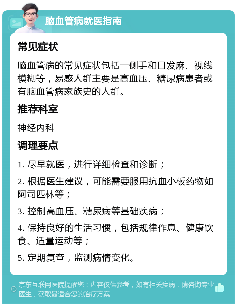 脑血管病就医指南 常见症状 脑血管病的常见症状包括一侧手和口发麻、视线模糊等，易感人群主要是高血压、糖尿病患者或有脑血管病家族史的人群。 推荐科室 神经内科 调理要点 1. 尽早就医，进行详细检查和诊断； 2. 根据医生建议，可能需要服用抗血小板药物如阿司匹林等； 3. 控制高血压、糖尿病等基础疾病； 4. 保持良好的生活习惯，包括规律作息、健康饮食、适量运动等； 5. 定期复查，监测病情变化。