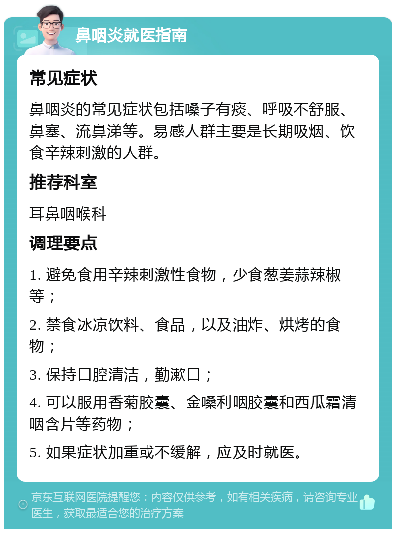 鼻咽炎就医指南 常见症状 鼻咽炎的常见症状包括嗓子有痰、呼吸不舒服、鼻塞、流鼻涕等。易感人群主要是长期吸烟、饮食辛辣刺激的人群。 推荐科室 耳鼻咽喉科 调理要点 1. 避免食用辛辣刺激性食物，少食葱姜蒜辣椒等； 2. 禁食冰凉饮料、食品，以及油炸、烘烤的食物； 3. 保持口腔清洁，勤漱口； 4. 可以服用香菊胶囊、金嗓利咽胶囊和西瓜霜清咽含片等药物； 5. 如果症状加重或不缓解，应及时就医。