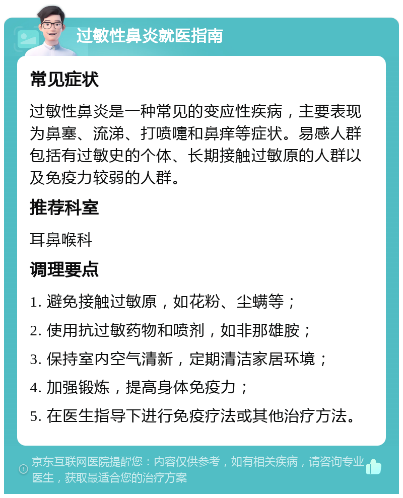 过敏性鼻炎就医指南 常见症状 过敏性鼻炎是一种常见的变应性疾病，主要表现为鼻塞、流涕、打喷嚏和鼻痒等症状。易感人群包括有过敏史的个体、长期接触过敏原的人群以及免疫力较弱的人群。 推荐科室 耳鼻喉科 调理要点 1. 避免接触过敏原，如花粉、尘螨等； 2. 使用抗过敏药物和喷剂，如非那雄胺； 3. 保持室内空气清新，定期清洁家居环境； 4. 加强锻炼，提高身体免疫力； 5. 在医生指导下进行免疫疗法或其他治疗方法。