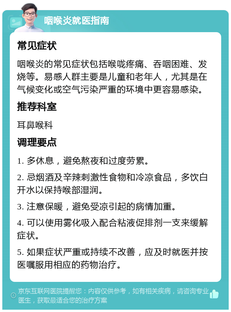 咽喉炎就医指南 常见症状 咽喉炎的常见症状包括喉咙疼痛、吞咽困难、发烧等。易感人群主要是儿童和老年人，尤其是在气候变化或空气污染严重的环境中更容易感染。 推荐科室 耳鼻喉科 调理要点 1. 多休息，避免熬夜和过度劳累。 2. 忌烟酒及辛辣刺激性食物和冷凉食品，多饮白开水以保持喉部湿润。 3. 注意保暖，避免受凉引起的病情加重。 4. 可以使用雾化吸入配合粘液促排剂一支来缓解症状。 5. 如果症状严重或持续不改善，应及时就医并按医嘱服用相应的药物治疗。