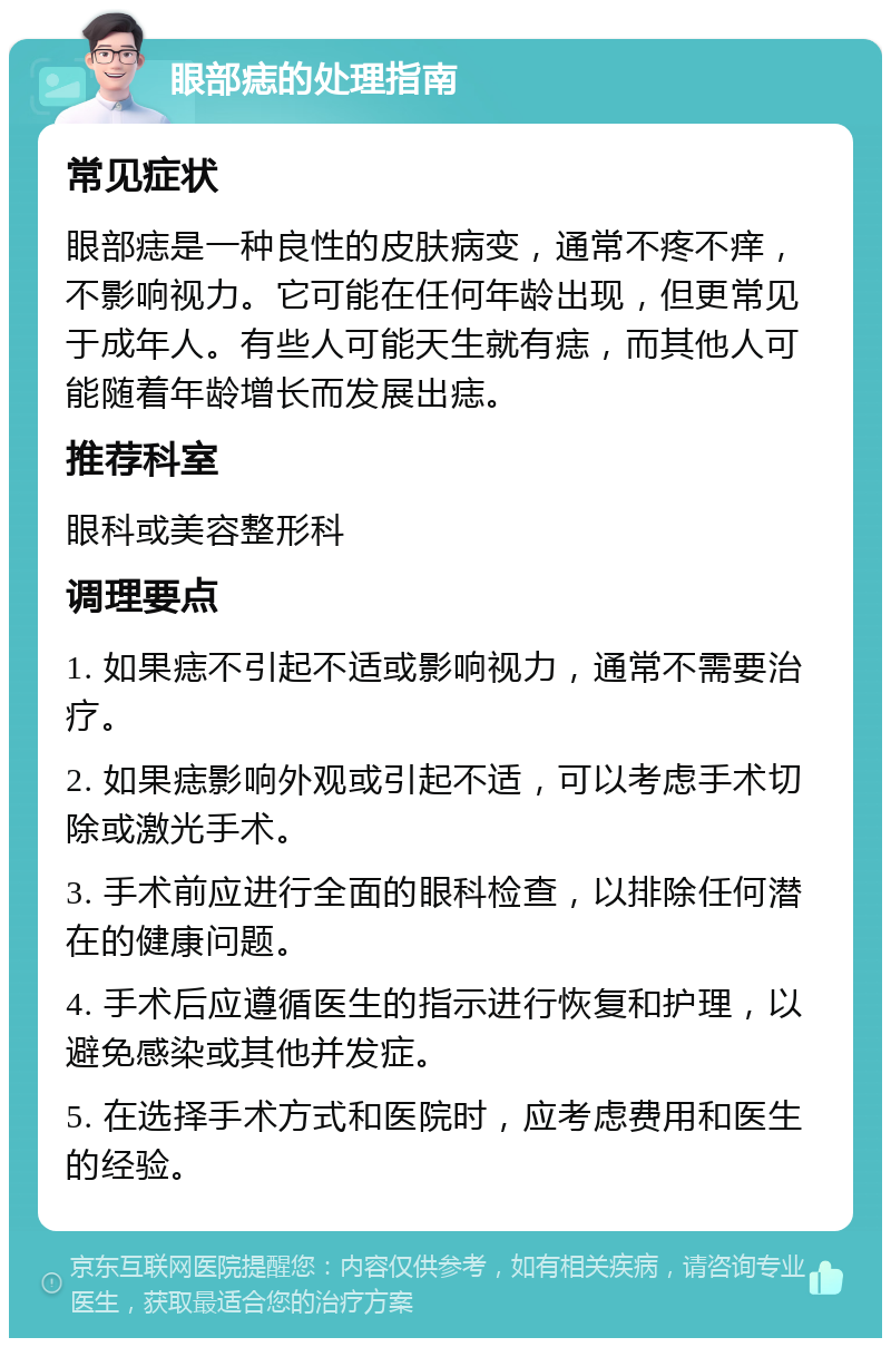 眼部痣的处理指南 常见症状 眼部痣是一种良性的皮肤病变，通常不疼不痒，不影响视力。它可能在任何年龄出现，但更常见于成年人。有些人可能天生就有痣，而其他人可能随着年龄增长而发展出痣。 推荐科室 眼科或美容整形科 调理要点 1. 如果痣不引起不适或影响视力，通常不需要治疗。 2. 如果痣影响外观或引起不适，可以考虑手术切除或激光手术。 3. 手术前应进行全面的眼科检查，以排除任何潜在的健康问题。 4. 手术后应遵循医生的指示进行恢复和护理，以避免感染或其他并发症。 5. 在选择手术方式和医院时，应考虑费用和医生的经验。