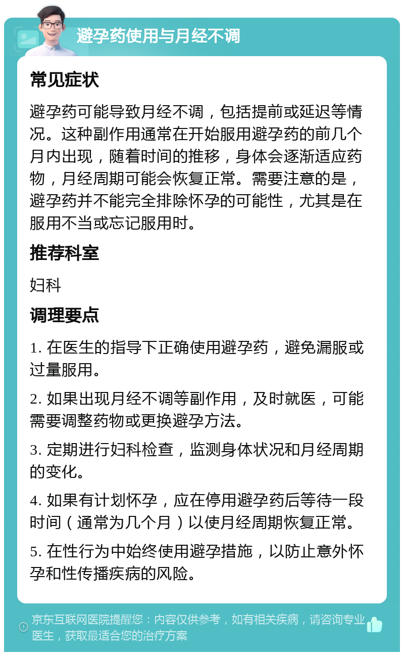 避孕药使用与月经不调 常见症状 避孕药可能导致月经不调，包括提前或延迟等情况。这种副作用通常在开始服用避孕药的前几个月内出现，随着时间的推移，身体会逐渐适应药物，月经周期可能会恢复正常。需要注意的是，避孕药并不能完全排除怀孕的可能性，尤其是在服用不当或忘记服用时。 推荐科室 妇科 调理要点 1. 在医生的指导下正确使用避孕药，避免漏服或过量服用。 2. 如果出现月经不调等副作用，及时就医，可能需要调整药物或更换避孕方法。 3. 定期进行妇科检查，监测身体状况和月经周期的变化。 4. 如果有计划怀孕，应在停用避孕药后等待一段时间（通常为几个月）以使月经周期恢复正常。 5. 在性行为中始终使用避孕措施，以防止意外怀孕和性传播疾病的风险。