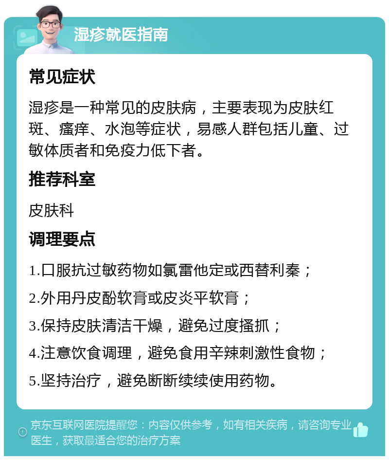 湿疹就医指南 常见症状 湿疹是一种常见的皮肤病，主要表现为皮肤红斑、瘙痒、水泡等症状，易感人群包括儿童、过敏体质者和免疫力低下者。 推荐科室 皮肤科 调理要点 1.口服抗过敏药物如氯雷他定或西替利秦； 2.外用丹皮酚软膏或皮炎平软膏； 3.保持皮肤清洁干燥，避免过度搔抓； 4.注意饮食调理，避免食用辛辣刺激性食物； 5.坚持治疗，避免断断续续使用药物。