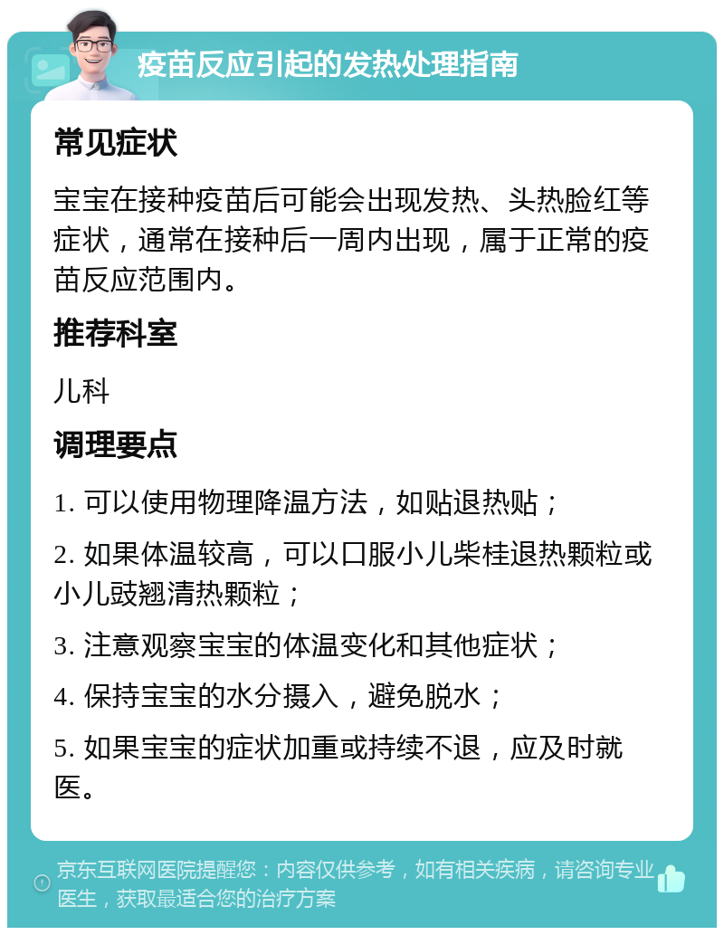 疫苗反应引起的发热处理指南 常见症状 宝宝在接种疫苗后可能会出现发热、头热脸红等症状，通常在接种后一周内出现，属于正常的疫苗反应范围内。 推荐科室 儿科 调理要点 1. 可以使用物理降温方法，如贴退热贴； 2. 如果体温较高，可以口服小儿柴桂退热颗粒或小儿豉翘清热颗粒； 3. 注意观察宝宝的体温变化和其他症状； 4. 保持宝宝的水分摄入，避免脱水； 5. 如果宝宝的症状加重或持续不退，应及时就医。