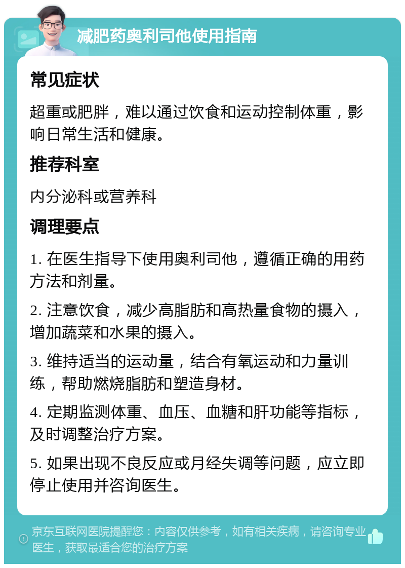 减肥药奥利司他使用指南 常见症状 超重或肥胖，难以通过饮食和运动控制体重，影响日常生活和健康。 推荐科室 内分泌科或营养科 调理要点 1. 在医生指导下使用奥利司他，遵循正确的用药方法和剂量。 2. 注意饮食，减少高脂肪和高热量食物的摄入，增加蔬菜和水果的摄入。 3. 维持适当的运动量，结合有氧运动和力量训练，帮助燃烧脂肪和塑造身材。 4. 定期监测体重、血压、血糖和肝功能等指标，及时调整治疗方案。 5. 如果出现不良反应或月经失调等问题，应立即停止使用并咨询医生。