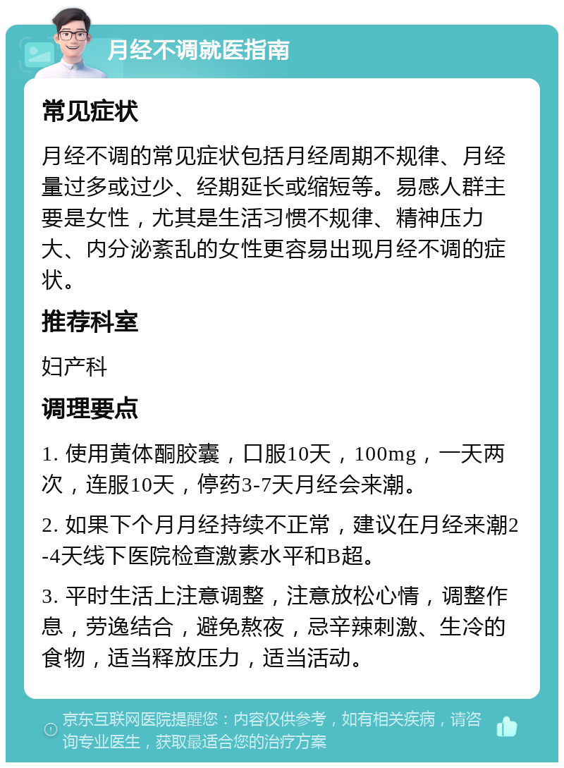 月经不调就医指南 常见症状 月经不调的常见症状包括月经周期不规律、月经量过多或过少、经期延长或缩短等。易感人群主要是女性，尤其是生活习惯不规律、精神压力大、内分泌紊乱的女性更容易出现月经不调的症状。 推荐科室 妇产科 调理要点 1. 使用黄体酮胶囊，口服10天，100mg，一天两次，连服10天，停药3-7天月经会来潮。 2. 如果下个月月经持续不正常，建议在月经来潮2-4天线下医院检查激素水平和B超。 3. 平时生活上注意调整，注意放松心情，调整作息，劳逸结合，避免熬夜，忌辛辣刺激、生冷的食物，适当释放压力，适当活动。