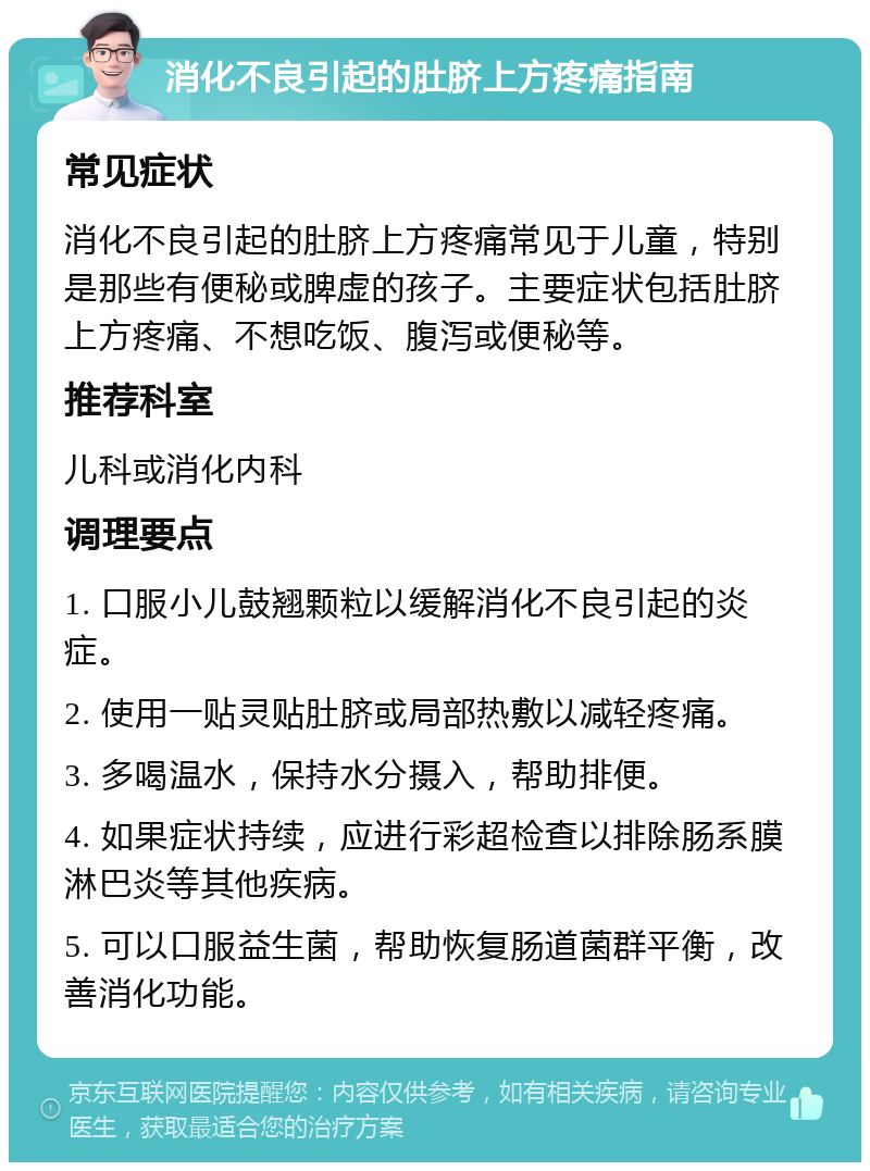 消化不良引起的肚脐上方疼痛指南 常见症状 消化不良引起的肚脐上方疼痛常见于儿童，特别是那些有便秘或脾虚的孩子。主要症状包括肚脐上方疼痛、不想吃饭、腹泻或便秘等。 推荐科室 儿科或消化内科 调理要点 1. 口服小儿鼓翘颗粒以缓解消化不良引起的炎症。 2. 使用一贴灵贴肚脐或局部热敷以减轻疼痛。 3. 多喝温水，保持水分摄入，帮助排便。 4. 如果症状持续，应进行彩超检查以排除肠系膜淋巴炎等其他疾病。 5. 可以口服益生菌，帮助恢复肠道菌群平衡，改善消化功能。