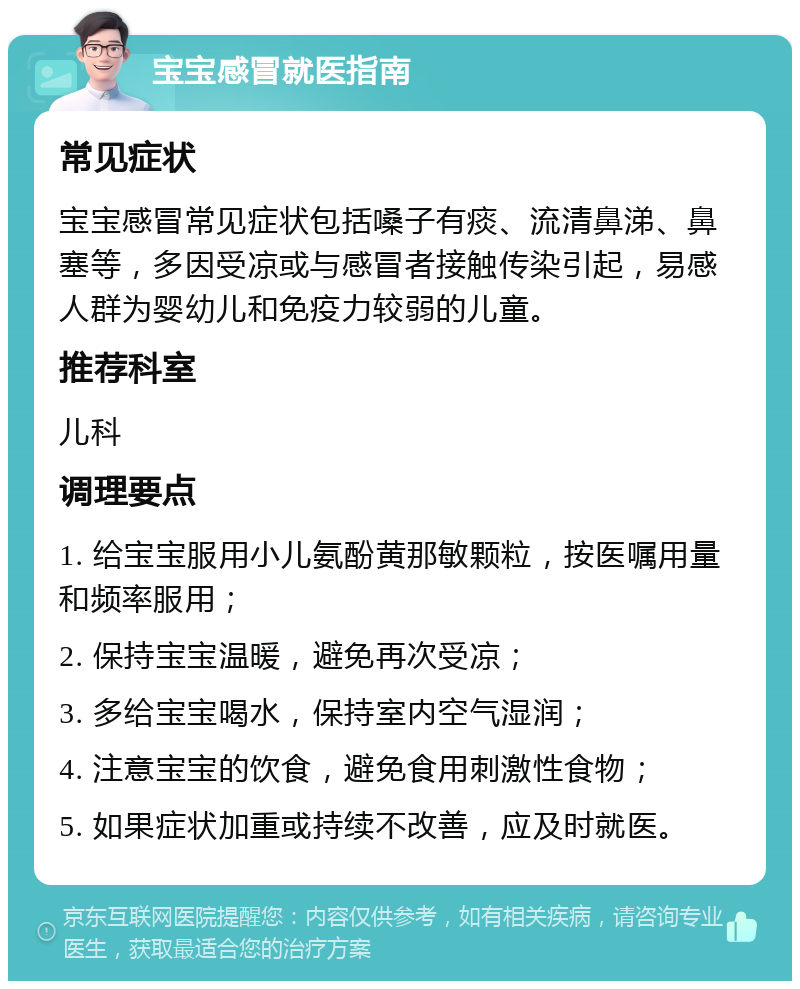 宝宝感冒就医指南 常见症状 宝宝感冒常见症状包括嗓子有痰、流清鼻涕、鼻塞等，多因受凉或与感冒者接触传染引起，易感人群为婴幼儿和免疫力较弱的儿童。 推荐科室 儿科 调理要点 1. 给宝宝服用小儿氨酚黄那敏颗粒，按医嘱用量和频率服用； 2. 保持宝宝温暖，避免再次受凉； 3. 多给宝宝喝水，保持室内空气湿润； 4. 注意宝宝的饮食，避免食用刺激性食物； 5. 如果症状加重或持续不改善，应及时就医。