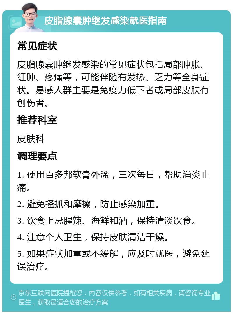 皮脂腺囊肿继发感染就医指南 常见症状 皮脂腺囊肿继发感染的常见症状包括局部肿胀、红肿、疼痛等，可能伴随有发热、乏力等全身症状。易感人群主要是免疫力低下者或局部皮肤有创伤者。 推荐科室 皮肤科 调理要点 1. 使用百多邦软膏外涂，三次每日，帮助消炎止痛。 2. 避免搔抓和摩擦，防止感染加重。 3. 饮食上忌腥辣、海鲜和酒，保持清淡饮食。 4. 注意个人卫生，保持皮肤清洁干燥。 5. 如果症状加重或不缓解，应及时就医，避免延误治疗。