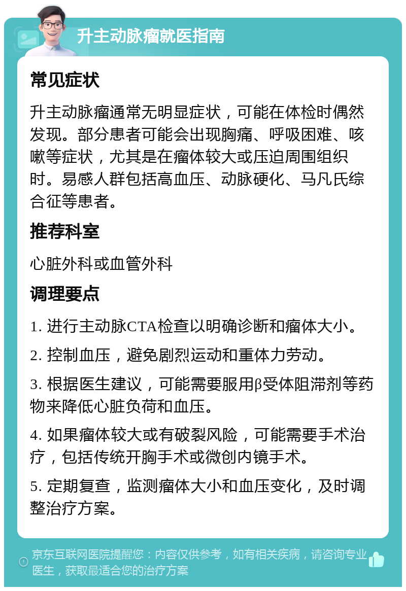 升主动脉瘤就医指南 常见症状 升主动脉瘤通常无明显症状，可能在体检时偶然发现。部分患者可能会出现胸痛、呼吸困难、咳嗽等症状，尤其是在瘤体较大或压迫周围组织时。易感人群包括高血压、动脉硬化、马凡氏综合征等患者。 推荐科室 心脏外科或血管外科 调理要点 1. 进行主动脉CTA检查以明确诊断和瘤体大小。 2. 控制血压，避免剧烈运动和重体力劳动。 3. 根据医生建议，可能需要服用β受体阻滞剂等药物来降低心脏负荷和血压。 4. 如果瘤体较大或有破裂风险，可能需要手术治疗，包括传统开胸手术或微创内镜手术。 5. 定期复查，监测瘤体大小和血压变化，及时调整治疗方案。