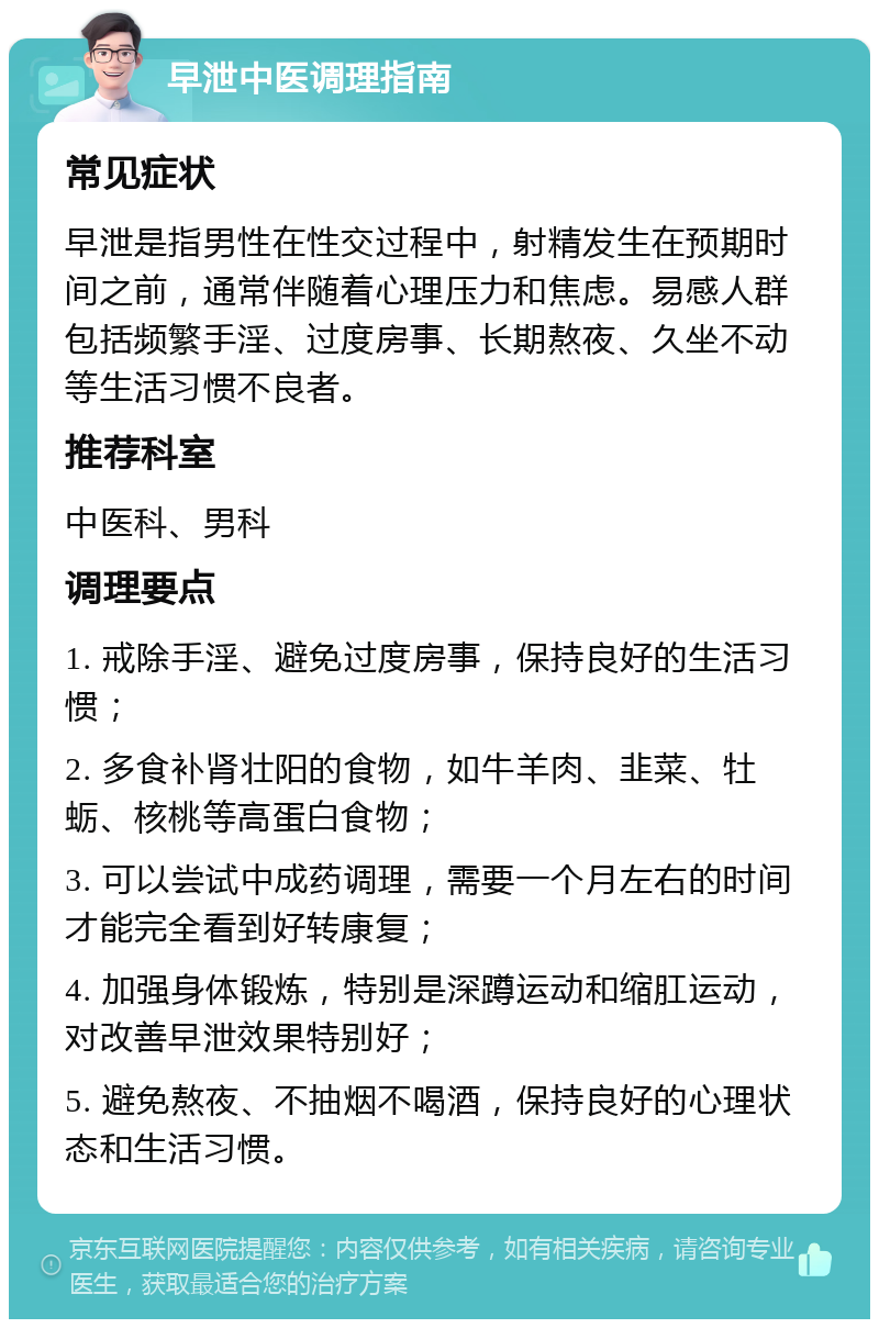 早泄中医调理指南 常见症状 早泄是指男性在性交过程中，射精发生在预期时间之前，通常伴随着心理压力和焦虑。易感人群包括频繁手淫、过度房事、长期熬夜、久坐不动等生活习惯不良者。 推荐科室 中医科、男科 调理要点 1. 戒除手淫、避免过度房事，保持良好的生活习惯； 2. 多食补肾壮阳的食物，如牛羊肉、韭菜、牡蛎、核桃等高蛋白食物； 3. 可以尝试中成药调理，需要一个月左右的时间才能完全看到好转康复； 4. 加强身体锻炼，特别是深蹲运动和缩肛运动，对改善早泄效果特别好； 5. 避免熬夜、不抽烟不喝酒，保持良好的心理状态和生活习惯。