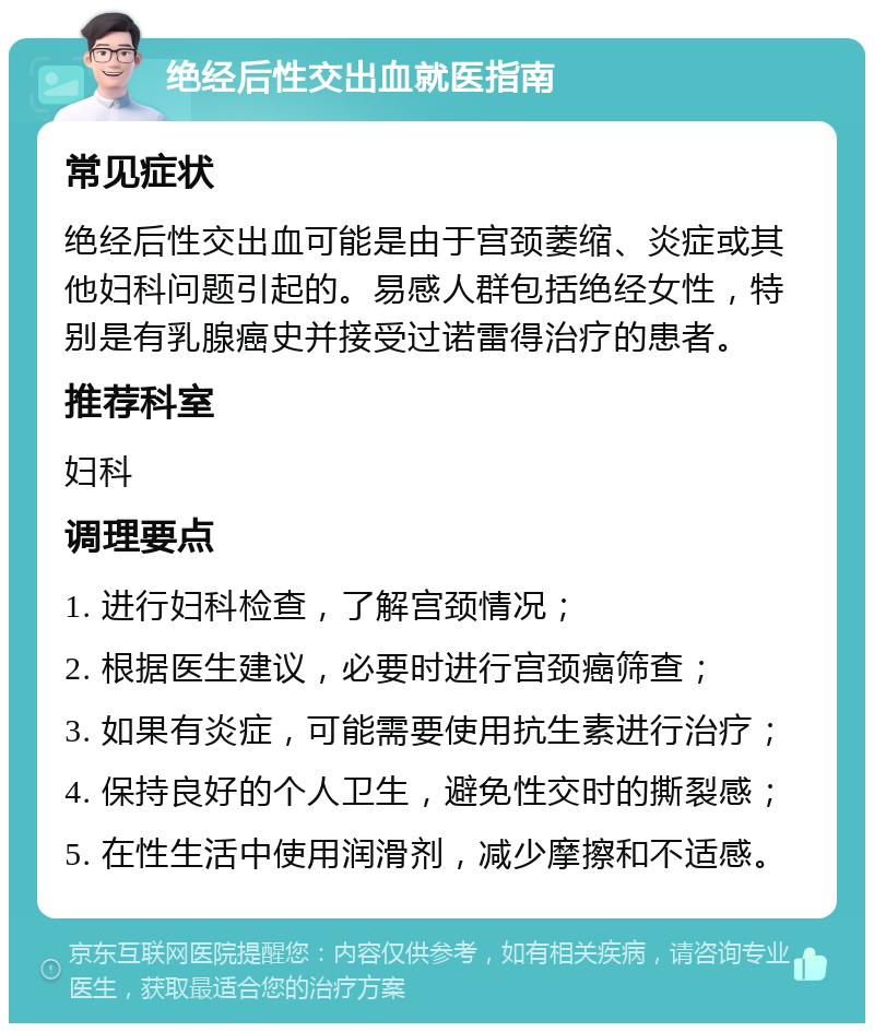 绝经后性交出血就医指南 常见症状 绝经后性交出血可能是由于宫颈萎缩、炎症或其他妇科问题引起的。易感人群包括绝经女性，特别是有乳腺癌史并接受过诺雷得治疗的患者。 推荐科室 妇科 调理要点 1. 进行妇科检查，了解宫颈情况； 2. 根据医生建议，必要时进行宫颈癌筛查； 3. 如果有炎症，可能需要使用抗生素进行治疗； 4. 保持良好的个人卫生，避免性交时的撕裂感； 5. 在性生活中使用润滑剂，减少摩擦和不适感。