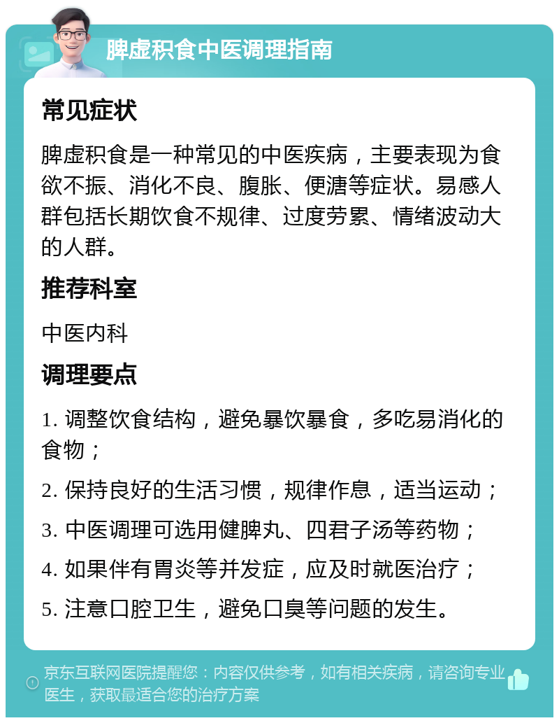 脾虚积食中医调理指南 常见症状 脾虚积食是一种常见的中医疾病，主要表现为食欲不振、消化不良、腹胀、便溏等症状。易感人群包括长期饮食不规律、过度劳累、情绪波动大的人群。 推荐科室 中医内科 调理要点 1. 调整饮食结构，避免暴饮暴食，多吃易消化的食物； 2. 保持良好的生活习惯，规律作息，适当运动； 3. 中医调理可选用健脾丸、四君子汤等药物； 4. 如果伴有胃炎等并发症，应及时就医治疗； 5. 注意口腔卫生，避免口臭等问题的发生。