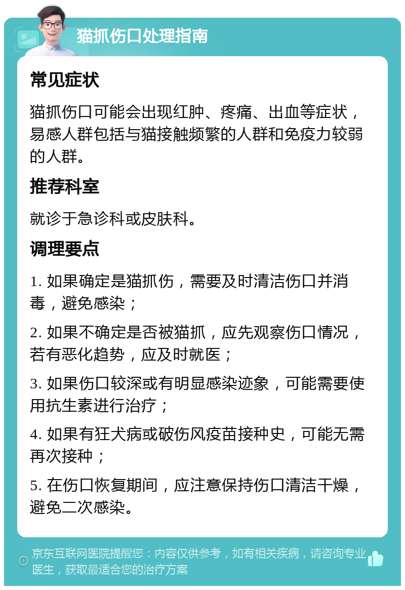 猫抓伤口处理指南 常见症状 猫抓伤口可能会出现红肿、疼痛、出血等症状，易感人群包括与猫接触频繁的人群和免疫力较弱的人群。 推荐科室 就诊于急诊科或皮肤科。 调理要点 1. 如果确定是猫抓伤，需要及时清洁伤口并消毒，避免感染； 2. 如果不确定是否被猫抓，应先观察伤口情况，若有恶化趋势，应及时就医； 3. 如果伤口较深或有明显感染迹象，可能需要使用抗生素进行治疗； 4. 如果有狂犬病或破伤风疫苗接种史，可能无需再次接种； 5. 在伤口恢复期间，应注意保持伤口清洁干燥，避免二次感染。