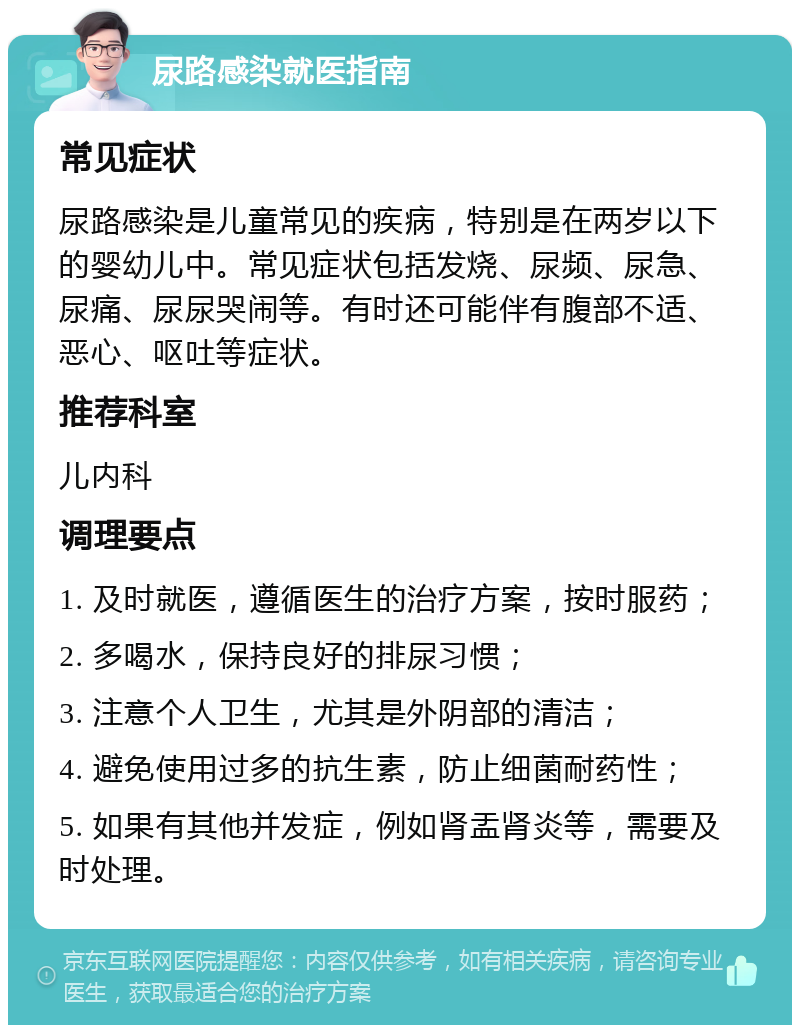 尿路感染就医指南 常见症状 尿路感染是儿童常见的疾病，特别是在两岁以下的婴幼儿中。常见症状包括发烧、尿频、尿急、尿痛、尿尿哭闹等。有时还可能伴有腹部不适、恶心、呕吐等症状。 推荐科室 儿内科 调理要点 1. 及时就医，遵循医生的治疗方案，按时服药； 2. 多喝水，保持良好的排尿习惯； 3. 注意个人卫生，尤其是外阴部的清洁； 4. 避免使用过多的抗生素，防止细菌耐药性； 5. 如果有其他并发症，例如肾盂肾炎等，需要及时处理。