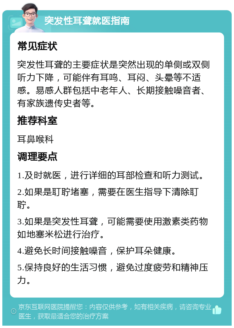 突发性耳聋就医指南 常见症状 突发性耳聋的主要症状是突然出现的单侧或双侧听力下降，可能伴有耳鸣、耳闷、头晕等不适感。易感人群包括中老年人、长期接触噪音者、有家族遗传史者等。 推荐科室 耳鼻喉科 调理要点 1.及时就医，进行详细的耳部检查和听力测试。 2.如果是耵聍堵塞，需要在医生指导下清除耵聍。 3.如果是突发性耳聋，可能需要使用激素类药物如地塞米松进行治疗。 4.避免长时间接触噪音，保护耳朵健康。 5.保持良好的生活习惯，避免过度疲劳和精神压力。