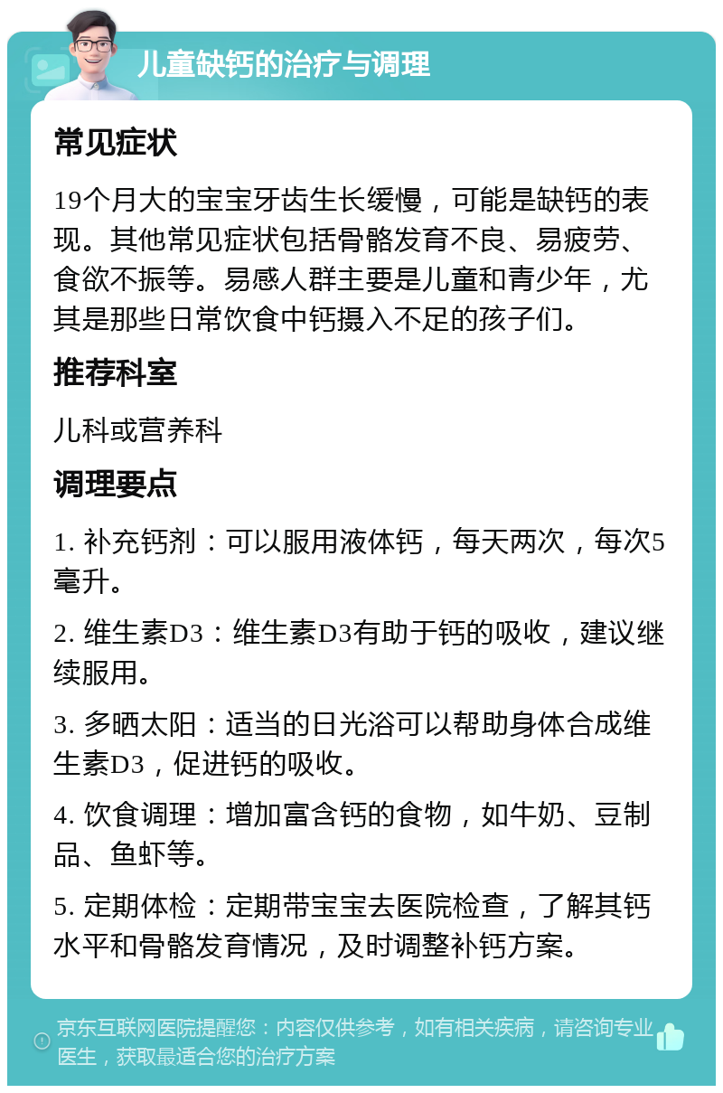 儿童缺钙的治疗与调理 常见症状 19个月大的宝宝牙齿生长缓慢，可能是缺钙的表现。其他常见症状包括骨骼发育不良、易疲劳、食欲不振等。易感人群主要是儿童和青少年，尤其是那些日常饮食中钙摄入不足的孩子们。 推荐科室 儿科或营养科 调理要点 1. 补充钙剂：可以服用液体钙，每天两次，每次5毫升。 2. 维生素D3：维生素D3有助于钙的吸收，建议继续服用。 3. 多晒太阳：适当的日光浴可以帮助身体合成维生素D3，促进钙的吸收。 4. 饮食调理：增加富含钙的食物，如牛奶、豆制品、鱼虾等。 5. 定期体检：定期带宝宝去医院检查，了解其钙水平和骨骼发育情况，及时调整补钙方案。