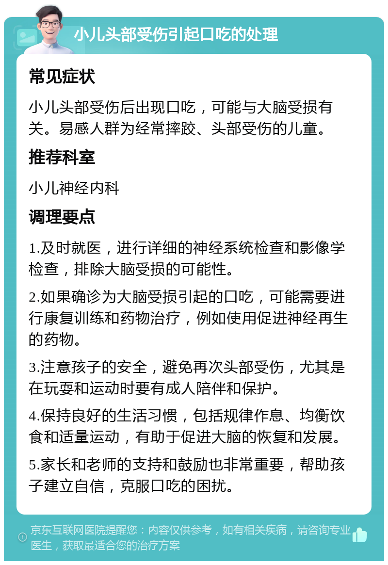 小儿头部受伤引起口吃的处理 常见症状 小儿头部受伤后出现口吃，可能与大脑受损有关。易感人群为经常摔跤、头部受伤的儿童。 推荐科室 小儿神经内科 调理要点 1.及时就医，进行详细的神经系统检查和影像学检查，排除大脑受损的可能性。 2.如果确诊为大脑受损引起的口吃，可能需要进行康复训练和药物治疗，例如使用促进神经再生的药物。 3.注意孩子的安全，避免再次头部受伤，尤其是在玩耍和运动时要有成人陪伴和保护。 4.保持良好的生活习惯，包括规律作息、均衡饮食和适量运动，有助于促进大脑的恢复和发展。 5.家长和老师的支持和鼓励也非常重要，帮助孩子建立自信，克服口吃的困扰。